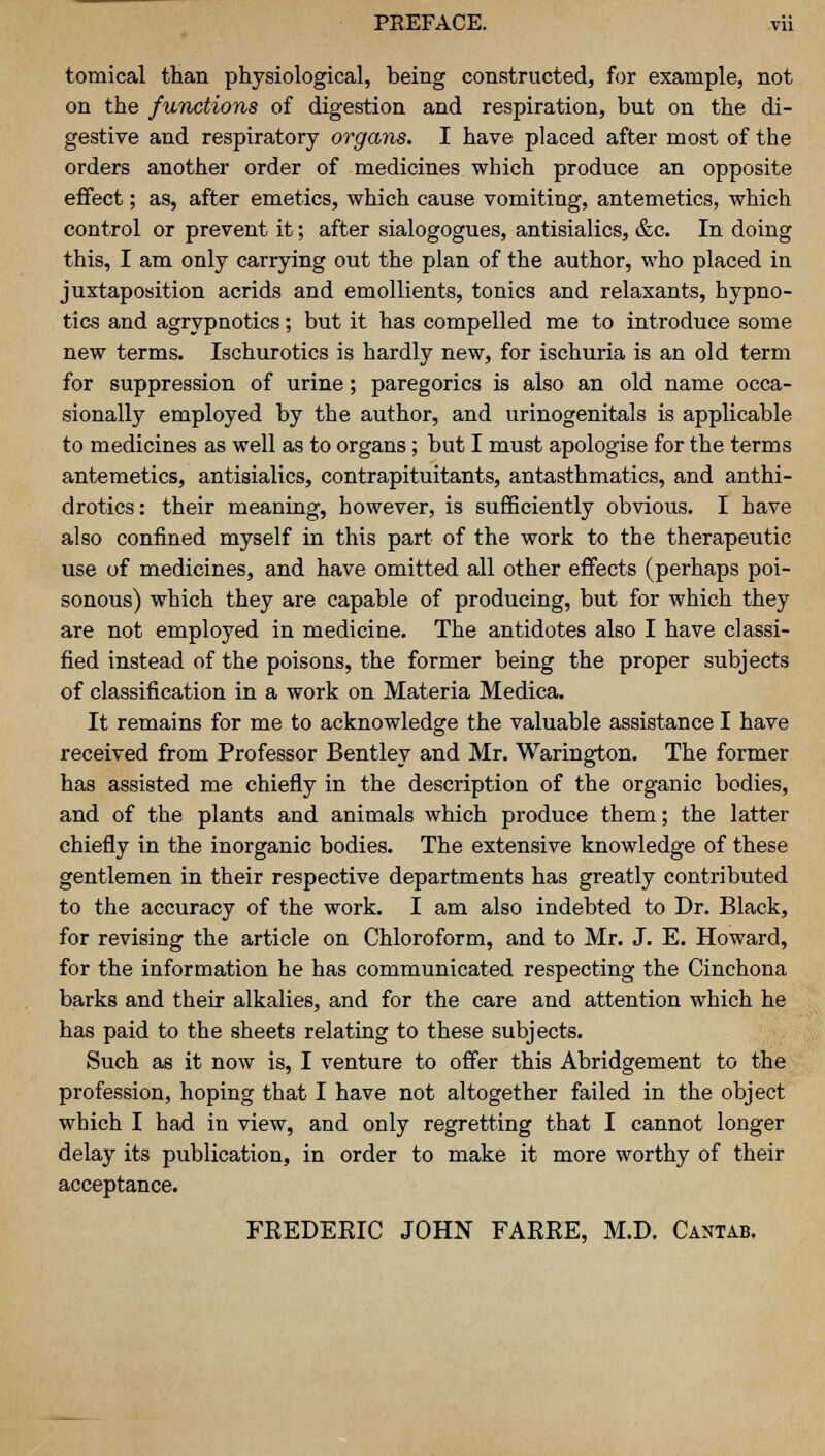 tomical than physiological, being constructed, for example, not on the functions of digestion and respiration, but on the di- gestive and respiratory organs. I have placed after most of the orders another order of medicines which produce an opposite effect; as, after emetics, which cause vomiting, antemetics, which control or prevent it; after sialogogues, antisialics, &c. In doing this, I am only carrying out the plan of the author, who placed in juxtaposition acrids and emollients, tonics and relaxants, hypno- tics and agrypnotics; but it has compelled me to introduce some new terms. Ischurotics is hardly new, for ischuria is an old term for suppression of urine; paregorics is also an old name occa- sionally employed by the author, and urinogenitals is applicable to medicines as well as to organs; but I must apologise for the terms antemetics, antisialics, contrapituitants, antasthmatics, and anthi- drotics: their meaning, however, is sufficiently obvious. I have also confined myself in this part of the work to the therapeutic use of medicines, and have omitted all other effects (perhaps poi- sonous) which they are capable of producing, but for which they are not employed in medicine. The antidotes also I have classi- fied instead of the poisons, the former being the proper subjects of classification in a work on Materia Medica. It remains for me to acknowledge the valuable assistance I have received from Professor Bentley and Mr. Warington. The former has assisted me chiefly in the description of the organic bodies, and of the plants and animals which produce them; the latter chiefly in the inorganic bodies. The extensive knowledge of these gentlemen in their respective departments has greatly contributed to the accuracy of the work. I am also indebted to Dr. Black, for revising the article on Chloroform, and to Mr. J. E. Howard, for the information he has communicated respecting the Cinchona barks and their alkalies, and for the care and attention which he has paid to the sheets relating to these subjects. Such as it now is, I venture to offer this Abridgement to the profession, hoping that I have not altogether failed in the object which I had in view, and only regretting that I cannot longer delay its publication, in order to make it more worthy of their acceptance. FREDERIC JOHN FARRE, M.D. Cantab.