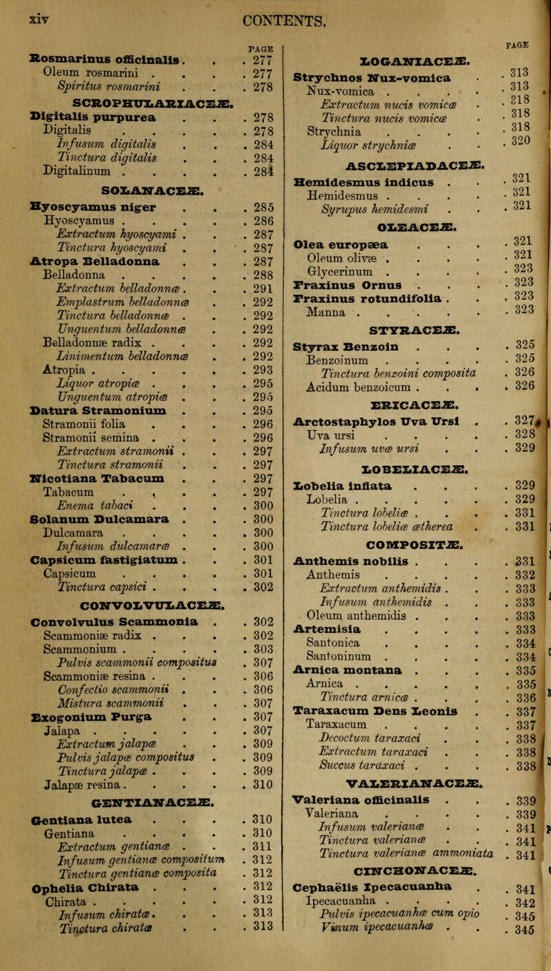 Rosmarinus officinalis. . .277 Oleum rosmarirri . . . .277 Spiritus rosmarini . . . 278 SCROFKITCARZACSJB. Digitalis purpurea . .278 Digitalis 278 Infusum digitalis . . .284 Tinctura digitalis . . . 284 Digitalinum 284 soxiAktaceje:. Hyoscyamus niger . . .285 Hyoscyamus 286 Extractum hyoscyami . . .287 Tinctura hyoscyami . ' . 287 Atropa Belladonna . . .287 Belladonna 288 Extractum belladonna. . .291 Emplastrum belladonna . .292 Tinctura belladonna . . . 292 Unguentum belladonna . . 292 Belladonnse radix . . . .292 Linimentum belladonna . .292 Atropia . . . . . .293 Liquor atropia .... 295 Unguentum atropia . . .295 Datura Stramonium . . . 295 Stramonii folia .... 296 Stramonii semina . . . .296 Extractum stramonii . . . 297 Tinctura stramonii . . . 297 XSlcotiana Tabacum . . . 297 Tabacum . , . . .297 Enema tabaci . . . .300 Solanum Dulcamara . . . 300 Dulcamara ..... 300 Infusum dulcamara . . .300 Capsicum fastiglatum . . .301 Capsicum 301 Tinctura capsici .... 302 coxtvoxiVtixaceje:. Convolvulus Scammonia . . 302 Scammoniae radix .... 302 Scammonium 303 Pulvis scammonii compositua . 307 Scammoniae resina .... 306 Confectio scammonii . . .306 Mistura scammonii . . . 307 Exogonium Purga . . . 307 Jalapa 307 Extractum jalapa . . . 309 Pulvis jalapa compositus . . 309 Tinctura jalapa .... 309 Jalapse resina 310 GENTXAlflACEJE. Gentiana lutea . . .310 G-entiana 310 Extractum gentiana . . .311 Infusum gentiana composilum .312 Tinctura gentiana composita . 312 Ophelia Chirata .... 312 Ckirata ...... 312 Infusum chirata. . . .313 Tinctura chirata . . .313 PAGE XiOGAlffXACEJE. Strychnos Nux-vomlca . 313 Nux-vomica . . 313 Extractum nucis vomica . 318 Tinctura nucis vomica . 318 Strychnia . 318 . 320 Liquor strychnia ASCXiSPXADACEJE. Hemidesmus indicus . . 321 Hemidesmus . . 321 Syrupus hemidesmi . 321 j O&EACEJE. Olea europsea . 321 Oleum olives . . 321 Glycerinum . . 323 Fraxinus Ornus . 323 Fraxinus rotundifolia . . 323 Manna .... . 323 STTRACE2E. Styrax Benzoin . 325 ■ Benzoinum . 325 Tinctura benzoini composita . 326 Acidum benzoicum . . ■ . 326 ERICACEJE. Arctostaphylos Uva Vrsl . . 327# , Uva ursi .... . 328 Infusum uva ursi . 329 LOBELIACE2!. Xiobelia innata . 329 . 329 Tinctura lobelia . . 331 | Tinctura lobelia atherea . 331 COMPOSITE. Anthemis nobllis . . 331 ' Anthemis .... . 332 Extractum anthemidis . • 333 Infusum anthemidis . . 333 ' Oleum anthemidis . . 333 Artemisia .... . 333 Santonica .... . 334 Santoninum .... . 334 C Arnica montana . . 335 Arnica ..... . 335 , Tinctura arnica . . 336 * Taraxacum Dens Xieonis . 337 ! Taraxacum .... . 337 ' Dccoctum taraxaci . 338 i Extractum taraxaci • 3381, Succus taraxaci . . 338I1 VALERIANACEJE ■ Valeriana officinalis . 339 Valeriana . 339 Infusum Valeriana . 341 |p Tinctura Valeriana . 341 Tinctura Valeriana ammoniata . 341 CXNCHOXTACXUE. < Cepnaelis Ipecacuanha . 341 Ipecacuanha . . 342 Pulvis ipecacuanha cum opic . 345 Vinum ipecacuanha . . 345