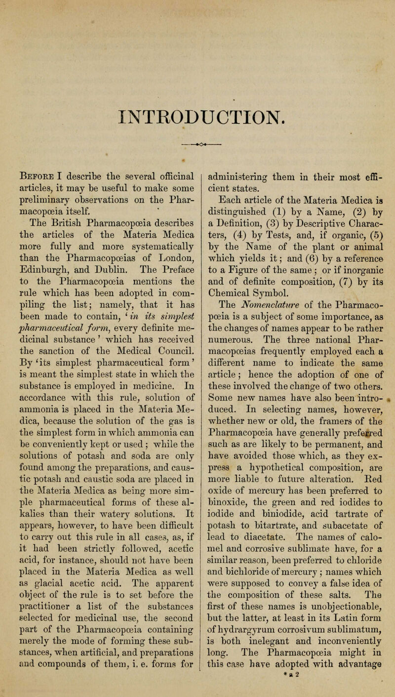 INTRODUCTION. Beeoke I describe the several officinal articles, it may be useful to make some preliminary observations on the Phar- macopoeia itself. The British Pharmacopoeia describes the articles of the Materia Medica more fully and more systematically than the Pharmacopoeias of London, Edinburgh, and Dublin. The Preface to the Pharmacopoeia mentions the rule which has been adopted in com- piling the list; namely, that it has been made to contain, ' in its simplest pharmaceutical form, every definite me- dicinal substance ' which has received the sanction of the Medical Council. By (its simplest pharmaceutical form' is meant the simplest state in which the substance is employed in medicine. In accordance with this rule, solution of ammonia is placed in the Materia Me- dica, because the solution of the gas is the simplest form in which ammonia can be conveniently kept or used; while the solutions of potash and soda are only found among the preparations, and caus- tic potash and caustic soda are placed in the Materia Medica as being more sim- ple pharmaceutical forms of these al- kalies than their watery solutions. It appears, however, to have been difficult to carry out this rule in all cases, as, if it had been strictly followed, acetic acid, for instance, should not have been placed in the Materia Medica as well as glacial acetic acid. The apparent object of the rule is to set before the practitioner a list of the substances selected for medicinal use, the second part of the Pharmacopoeia containing merely the mode of forming these sub- stances, when artificial, and preparations and compounds of them, i. e. forms for administering them in their most effi- cient states. Each article of the Materia Medica is distinguished (1) by a Name, (2) by a Definition, (3) by Descriptive Charac- ters, (4) by Tests, and, if organic, (5) by the Name of the plant or animal which yields it; and (6) by a reference to a Figure of the same ; or if inorganic and of definite composition, (7) by its Chemical Symbol. The Nomenclature of the Pharmaco- poeia is a subject of some importance, as the changes of names appear to be rather numerous. The three national Phar- macopoeias frequently employed each a different name to indicate the same article; hence the adoption of one of these involved the change of two others. Some new names have also been intro- duced. In selecting names, however, whether new or old, the framers of the Pharmacopoeia have generally preferred such as are likely to be permanent, and have avoided those which, as they ex- press a hypothetical composition, are more liable to future alteration. Ped oxide of mercury has been preferred to binoxide, the green and red iodides to iodide and biniodide, acid tartrate of potash to bitartrate, and subacetate of lead to diacetate. The names of calo- mel and corrosive sublimate have, for a similar reason, been preferred to chloride and bichloride of mercury ; names which were supposed to convey a false idea of the composition of these salts. The first of these names is unobjectionable, but the latter, at least in its Latin form of hydrargyrum corrosivum sublimatum, is both inelegant and inconveniently long. The Pharmacopoeia might in this case have adopted with advantage *a2