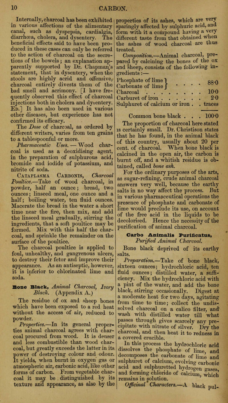 Internally, charcoal has been exhibited in various affections of the alimentary canal, such as dyspepsia, cardialgia, diarrhoea, cholera, and dysentery. The beneficial effects said to have been pro- duced in these cases can only be referred to the action of charcoal on the secre- tions of the bowels; an explanation ap- parently supported by Dr. Chapman's statement, that in dysentery, when the stools are highly acrid and offensive,' charcoal entirely divests them of the bad smell and acrimony. [I have fre- quently observed this effect of charcoal injections both in cholera and dysentery. Ed.] It has also been used in various other diseases, but experience has not confirmed its efficacy. The Dose of charcoal, as ordered by different writers, varies from ten grains to a tablespoonful or more. Pharmaceutic Uses. — Wood char- coal is used as a deoxidising agent, in the preparation of sulphurous acid, bromide and iodide of potassium, and nitrite of soda. Cataplasma Cakbonis, Charcoal Poultice.—Take of wood charcoal, in powder, half an ounce; bread, two ounces; linseed meal, one ounce and a half; boiling water, ten fluid ounces. Macerate the bread in the water a short time near the fire, then mix, and add the linseed meal gradually, stirring the ingredients, that a soft poultice may be formed. Mix with this half the char- coal, and sprinkle the remainder on the surface of the poultice. The charcoal poultice is applied to foul, unhealthy, and gangrenous ulcers, to destroy their fetor and improve their appearance. As an antiseptic, however, it is inferior to chlorinated lime and soda. Bone Black, Animal Charcoal, Ivory Black. (Appendix A.) The residue of ox and sheep bones which have been exposed to a red heat without the access of air, reduced to powder. Properties.—In its general proper- ties animal charcoal agrees with char- coal procured from wood. It is denser and less combustible than wood char- coal, but greatly exceeds the latter in its power of destroying colour and odour. It yields, when burnt in oxygen gas or atmospheric air, carbonic acid, like other forms of carbon. From vegetable char- coal it may be distinguished by its texture and appearance, as also by the properties of its ashes, which are very sparingly affected by sulphuric acid, and form with it a compound having a very different taste from that obtained when the ashes of wood charcoal are thus treated. Composition.—Animal charcoal, pre- pared by calcining the bones of the ox and sheep, consists of the following in- gredients :— Phosphate of lime \ go .a Carbonate of lime J Charcoal 10-0 Carburet of iron 20 Sulphuret of calcium or iron . . traces Common bone black . . . 1000 The proportion of charcoal here stated is certainly small. Dr. Christison states that he has found, in the animal black of this country, usually about 20 per cent, of charcoal. When bone black is calcined in the open air, the carbon is burnt off, and a whitish residue is ob- tained, called bone ash. For the ordinary purposes of the arts, as sugar-refining, crude animal charcoal answers very well, because the earthy salts in no way affect the process. But in various pharmaceutical operations the presence of phosphate and carbonate of lime would preclude its use, on account of the free acid in the liquids to be decolorised. Hence the necessity of the purification of animal charcoal. Carbo Animalis Purificatus, Purified Animal Charcoal. Bone black deprived of its earthy salts. Preparation.—Take of bone black, sixteen ounces; hydrochloric acid, ten fluid ounces; distilled water, a suffi- ciency. Mix the hydrochloric acid with a pint of the water, and add the bone black, stirring occasionally. Digest at a moderate heat for two days, agitating from time to time; collect the undis- solved charcoal on a calico filter, and wash with distilled water till what passes through gives scarcely any pre- cipitate with nitrate of silver. Dry the charcoal, and then heat it to redness in a covered crucible. In this process the hydrochloric acid dissolves the phosphate of lime and decomposes the carbonate of lime and sulphuret of calcium, evolvino- carbonic acid and sulphuretted hydrogen gases and forming chloride of calcium, which remains in solution. Officinal Characters.—A black nul-