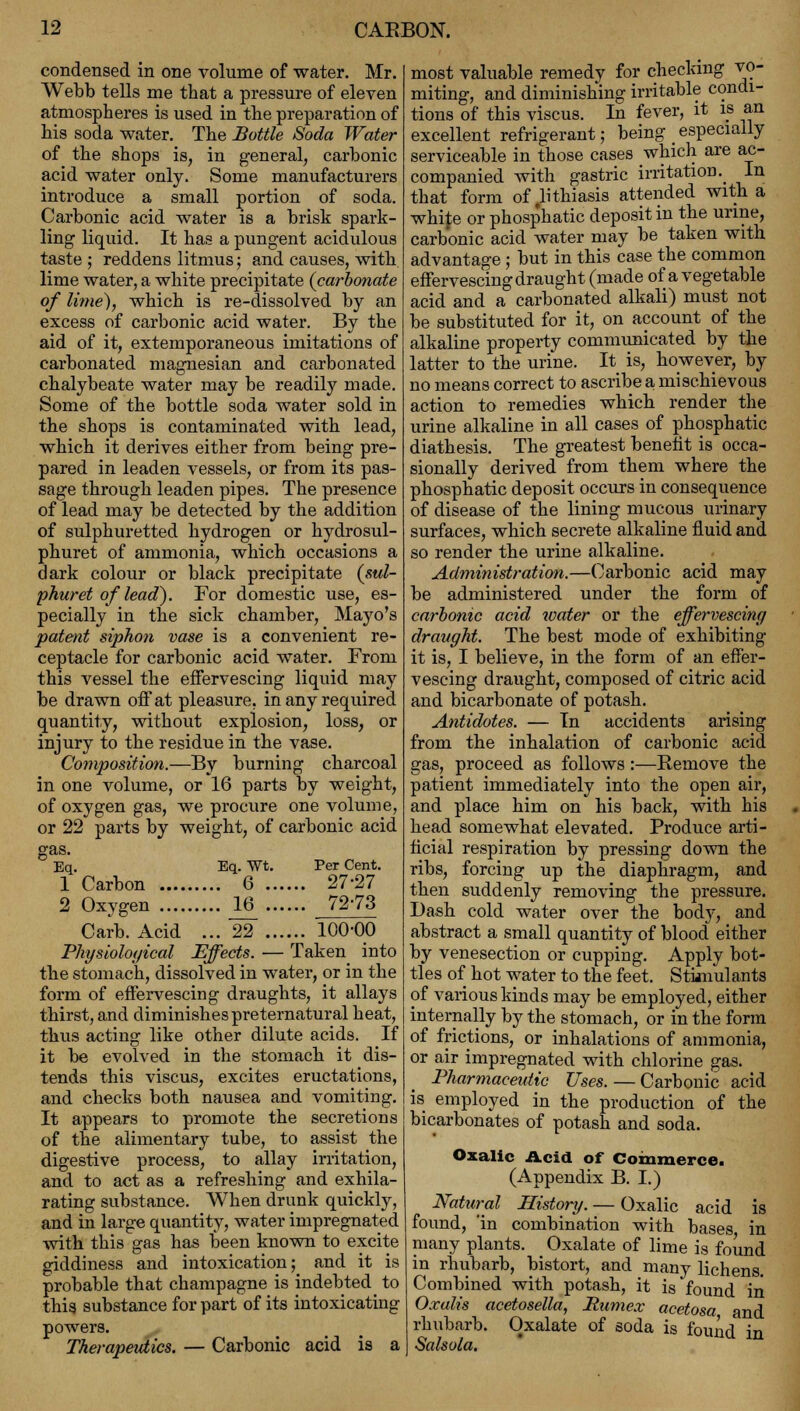 condensed in one volume of water. Mr. Webb tells me that a pressure of eleven atmospheres is used in the preparation of his soda water. The Bottle Soda Water of the shops is, in general, carbonic acid water only. Some manufacturers introduce a small portion of soda. Carbonic acid water is a brisk spark- ling liquid. It has a pungent acidulous taste ; reddens litmus; and causes, with lime water, a white precipitate (carbonate of lime), which is re-dissolved by an excess of carbonic acid water. By the aid of it, extemporaneous imitations of carbonated magnesian and carbonated chalybeate water may be readily made. Some of the bottle soda water sold in the shops is contaminated with lead, which it derives either from being pre- pared in leaden vessels, or from its pas- sage through leaden pipes. The presence of lead may be detected by the addition of sulphuretted hydrogen or hydrosul- phuret of ammonia, which occasions a dark colour or black precipitate (sul- phuret of lead). For domestic use, es- pecially in the sick chamber, Mayo's patent siphon vase is a convenient re- ceptacle for carbonic acid water. From this vessel the effervescing liquid may be drawn off at pleasure, in any required quantity, without explosion, loss, or injury to the residue in the vase. Composition.—By burning charcoal in one volume, or 16 parts by weight, of oxygen gas, we procure one volume, or 22 parts by weight, of carbonic acid gas. Eq. Eq. Wt. Per Cent. 1 Carbon 6 27-27 2 Oxygen JL6 72-73 Carb. Acid ... 22 100-00 Physiological Effects. — Taken into the stomach, dissolved in water, or in the form of effervescing draughts, it allays thirst, and diminishes preternatural heat, thus acting like other dilute acids. If it be evolved in the stomach it dis- tends this viscus, excites eructations, and checks both nausea and vomiting. It appears to promote the secretions of the alimentary tube, to assist the digestive process, to allay irritation, and to act as a refreshing and exhila- rating substance. When drunk quickly, and in large quantity, water impregnated with this gas has been known to excite giddiness and intoxication; and it is probable that champagne is indebted to this substance for part of its intoxicating powers. Therapeutics. — Carbonic acid is a most valuable remedy for checking vo- miting, and diminishing irritable condi- tions of this viscus. In fever, it is an excellent refrigerant; being _ especially serviceable in those cases which are ac- companied with gastric irritation. In that form of lithiasis attended with a white or phosphatic deposit in the urine, carbonic acid water may be taken with advantage; but in this case the common effervescing draught (made of a vegetable acid and a carbonated alkali) must not be substituted for it, on account of the alkaline property communicated by the latter to the urine. It is, however, by no means correct to ascribe a mischievous action to remedies which render the urine alkaline in all cases of phosphatic diathesis. The greatest benefit is occa- sionally derived from them where the phosphatic deposit occurs in consequence of disease of the lining mucous urinary surfaces, which secrete alkaline fluid and so render the urine alkaline. Administration.—Carbonic acid may be administered under the form of carbonic acid water or the effervescing draught. The best mode of exhibiting it is, I believe, in the form of an effer- vescing draught, composed of citric acid and bicarbonate of potash. Antidotes. — In accidents arising from the inhalation of carbonic acid gas, proceed as follows:—Remove the patient immediately into the open air, and place him on his back, with his head somewhat elevated. Produce arti- ficial respiration by pressing down the ribs, forcing up the diaphragm, and then suddenly removing the pressure. Dash cold water over the body, and abstract a small quantity of blood either by venesection or cupping. Apply bot- tles of hot water to the feet. Stimulants of various kinds may be employed, either internally by the stomach, or in the form of frictions, or inhalations of ammonia, or air impregnated with chlorine gas. Pharmaceutic Uses. — Carbonic acid is employed in the production of the bicarbonates of potash and soda. Oxalic Acid of Commerce. (Appendix B. I.) Natural History. — Oxalic acid is found, 'in combination with bases in many plants. Oxalate of lime is found in rhubarb, bistort, and many lichens. Combined with potash, it is found in Oxalis acetosella, Jtumex acetosa and rhubarb. Oxalate of soda is found in Salsola.