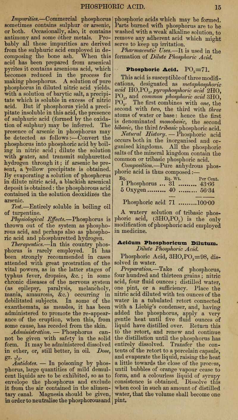 Impurities.—Commercial phosphorus sometimes contains sulphur or arsenic, or both. Occasionally, also, it contains antimony and some other metals. Pro- bably all these impurities are derived from the sulphuric acid employed in de- composing the bone ash. When this acid has been prepared from arsenical pyrites it contains arsenious acid, which becomes reduced in the process for making phosphorus. A solution of pure phosphorus in diluted nitric acid yields. with a solution of barytic salt, a precipi- tate which is soluble in excess of nitric acid. But if phosphorus yield a preci- pitate insoluble in this acid, the presence of sulphuric acid (formed by the oxida- tion of sulphur) may be inferred. The presence of arsenic in phosphorus may be detected as follows:—Convert the phosphorus into phosphoric acid by boil- ing in nitric acid; dilute the solution with water, and transmit sulphuretted hydrogen through it; if arsenic be pre- sent, a yellow precipitate is obtained. By evaporating a solution of phosphorus in dilute nitric acid, a blackish arsenical deposit is obtained: the phosphorous acid contained in the solution deoxidizes the arsenic. Test.—Entirely soluble in boiling oil of turpentine. Physiological Effects.—Phosphorus is thrown out of the system as phospho- rous acid, and perhaps also as phospho- ric acid and phosphuretted hydrogen. Therapeutics.—In this country phos- phorus is rarely employed. It has been strongly recommended in cases attended with great prostration of the vital powers, as in the latter stages of typhus fever, dropsies, &c. ; in some chronic diseases of the nervous system (as epilepsy, paralysis, melancholy, mania, amaurosis, &c.) occurring in debilitated subjects. In some of the exanthemata, as measles, it has been administered to promote the re-appear- ance of the eruption, when this, from some cause, has receded from the skin. Administration. — Phosphorus can- not be given with safety in the solid form. It may be administered dissolved in ether, or, still better, in oil. Dose, &' fa . . , Antidotes. — In poisoning by phos- phorus, large quantities of mild demul- cent liquids are to be exhibited, so as to envelope the phosphorus and exclude it from the air contained in the alimen- tary canal. Magnesia should be given, in order to neutralise the phosphorous and phosphoric acids which may be formed. Parts burned with phosphorus are to be washed with a weak alkaline solution, to remove any adherent acid which might serve to keep up irritation. Pharmaceutic Uses.—It is used in the formation of Dilute Phosphoric Acid. Phosphoric Acid. P05=71. This acid is susceptible of three modifi- cations, designated as metaphosphoric acid HO,P05, pyrophosphoric acid 2HO, P05, and common phosphoric acid 3HO, P05. The first combines with one, the second with two, the third with three atoms of water or base: hence the first is denominated monobasic, the second bibasic, the third tribasic phosphoric acid. Natural History. — Phosphoric acid occurs both in the inorganised and or- ganised kingdoms. All the phosphoric salts of the mineral kingdom contain the common or tribasic phosphoric acid. Composition.—Pure anhydrous phos- phoric acid is thus composed:— Eq. Eq. Wt. Per Cent. 1 Phosphorus ... 31 43-66 5 Oxygen 40 56-34 Phosphoric acid 71 100-00 A watery solution of tribasic phos- phoric acid, (3HO,P05) is the only modification of phosphoric acid employed in medicine. Acidum Phosphoricum Bilutum. Dilute Phosphoric Acid. Phosphoric Acid, 3HO,P05=98, dis- solved in water. Preparation.—Take of phosphorus, four hundred and thirteen grains ; nitric acid, four fluid ounces ; distilled water, one pint, or a sufficiency. Place the nitric acid diluted with ten ounces of the water in a tubulated retort connected with a Liebig's condenser, and, having added the phosphorus, apply a very gentle heat until five fluid ounces of liquid have distilled over. Return this to the retort, and renew and continue the distillation until the phosphorus has entirely dissolved. Transfer the con- tents of the retort to a porcelain capsule, and evaporate the liquid, raising the heat a little towards the close of the process, until bubbles of orange vapour cease to form, and a colourless liquid of syrupy consistence is obtained. Dissolve this when cool in such an amount of distilled water, that the volume shall become one pint.