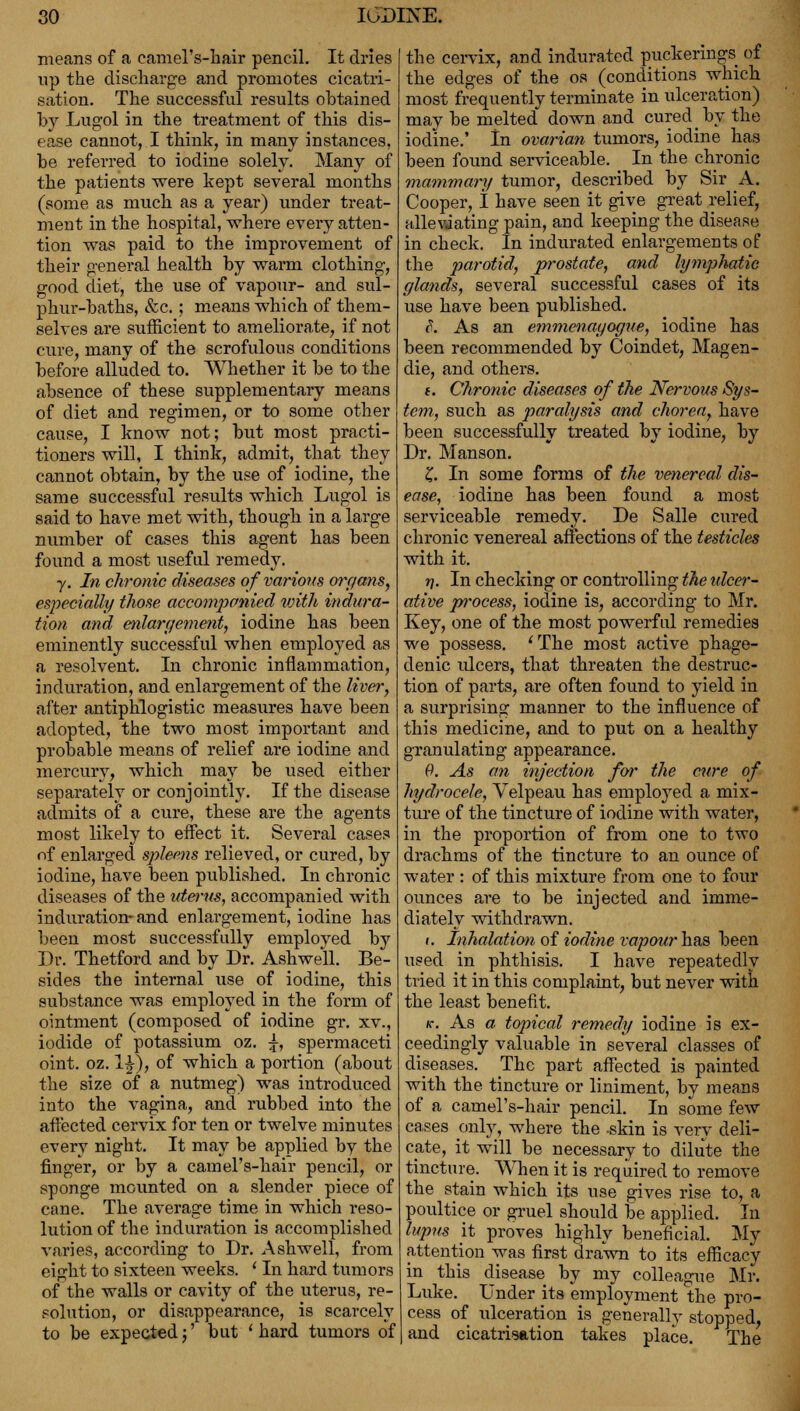 means of a camel's-hair pencil. It dries up the discharge and promotes cicatri- sation. The successful results obtained by Lugol in the treatment of this dis- ease cannot, I think, in many instances, be referred to iodine solely. Many of the patients were kept several months (some as much as a year) under treat- ment in the hospital, where every atten- tion was paid to the improvement of their general health by warm clothing, good diet, the use of vapour- and sul- phur-baths, &c.; means which of them- selves are sufficient to ameliorate, if not cure, many of the scrofulous conditions before alluded to. Whether it be to the absence of these supplementary means of diet and regimen, or to some other cause, I know not; but most practi- tioners will, I think, admit, that they cannot obtain, by the use of iodine, the same successful results which Lugol is said to have met with, though in a large number of cases this agent has been found a most useful remedy. ■y. In chronic diseases of various organs, especially those accompanied with indura- tion and enlargement, iodine has been eminently successful when employed as a resolvent. In chronic inflammation, induration, and enlargement of the liver, after antiphlogistic measures have been adopted, the two most important and probable means of relief are iodine and mercury, which may be used either separately or conjointly. If the disease admits of a cure, these are the agents most likely to effect it. Several cases of enlarged spleens relieved, or cured, by iodine, have been published. In chronic diseases of the uterus, accompanied with induration- and enlargement, iodine has been most successfully employed by Dr. Thetford and by Dr. Ashwell. Be- sides the internal use of iodine, this substance was employed in the form of ointment (composed of iodine gr. xv., iodide of potassium oz. \, spermaceti oint. oz. l£), of which a portion (about the size of a nutmeg) was introduced into the vagina, and rubbed into the affected cervix for ten or twelve minutes every night. It may be applied by the finger, or by a camel's-hair pencil, or sponge mounted on a slender piece of cane. The average time in which reso- lution of the induration is accomplished varies, according to Dr. Ashwell, from eight to sixteen weeks. ' In hard tumors of the walls or cavity of the uterus, re- solution, or disappearance, is scarcely to be expected;' but ' hard tumors of the cervix, and indurated puckerings of the edges of the os (conditions which most frequently terminate in ulceration) may be melted down and cured _ by the iodine.' In ovarian tumors, iodine has been found serviceable. In the chronic mammary tumor, described by Sir A. Cooper, I have seen it give great relief, alleviating pain, and keeping the disease in check. In indurated enlargements of the parotid, prostate, and lymphatic glands, several successful cases of its use have been published. I. As an emmenayogue, iodine has been recommended by Coindet, Magen- die, and others. t. Chronic diseases of the Nervous Sys- tem, such as paralysis and chorea, have been successfully treated by iodine, by Dr. Manson. £. In some forms of the venereal dis- ease, iodine has been found a most serviceable remedy. De Salle cured chronic venereal affections of the testicles with it. n. In checking or controlling the idccr- ative process, iodine is, according to Mr. Key, one of the most powerful remedies we possess. 'The most active phage- denic ulcers, that threaten the destruc- tion of parts, are often found to yield in a surprising manner to the influence of this medicine, and to put on a healthy granulating appearance. 9. As an injection for the cure of hydrocele, Velpeau has employed a mix- ture of the tincture of iodine with water, in the proportion of from one to two drachms of the tincture to an ounce of water : of this mixture from one to four ounces are to be injected and imme- diately withdrawn. «. Inhalation of iodine vapourhas been used in phthisis. I have repeatedly tried it in this complaint, but never with the least benefit. k. As a topical remedy iodine is ex- ceedingly valuable in several classes of diseases. The part affected is painted with the tincture or liniment, by means of a camel's-hair pencil. In some few cases only, where the -skin is very deli- cate, it will be necessary to dilute the tincture. When it is required to remove the stain which its use gives rise to, a poultice or gruel should be applied. In lupus it proves highly beneficial. My attention was first drawn to its efficacy in this disease by my collea<me Mr. Luke. Under its employment the pro- cess of ulceration is generally stopped, and cicatrisation takes place. The