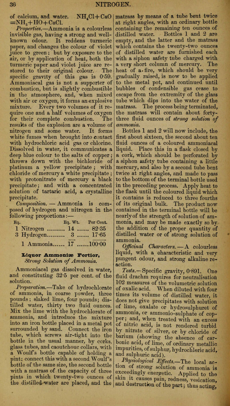 of calcium, and water. NH4C1+Ca0 =NH3+HO+CaCl. Properties.—Ammonia is a colourless invisible gas, having a strong and well- known odour. It reddens turmeric paper, and changes the colour of violet juice to green ; but by exposure to the air, or by application of heat, both the turmeric paper and violet juice are re- stored to their original colour. The specific gravity of this gas is 059. Ammoniacal gas is not a supporter of combustion, but is slightly combustible in the atmosphere, and, when mixed with air or oxygen, it forms an explosive mixture. Every two volumes of it re- quire one and a half volumes of oxygen for their complete combustion. The results of the explosion are a volume of nitrogen and some water. It forms white fumes when brought into contact with hydrochloric acid gas or chlorine. Dissolved in water, it communicates a deep blue colour to the salts of copper; throws down with the bichloride of platinum a yellow precipitate ; with chloride of mercuiy a white precipitate ; with protonitrate of mercury a black precipitate; and with a concentrated solution of tartaric acid, a crystalline precipitate. Composition. — Ammonia is com- posed of hydrogen and nitrogen in the following proportions:— Eq. Eq. Wt. Per Cent. 1 Nitrogen 14 82-35 3 Hydrogen 3 1765 1 Ammonia 17 100*00 liquor Ammonise Fortior, Strong Solution of Ammonia. Ammoniacal gas dissolved in water, and constituting 32-5 per cent, of the solution. Preparation.—Take of hydrochlorate of ammonia, in coarse powder, three pounds ; slaked lime, four pounds; dis- tilled water, thirty two fluid ounces. Mix the lime with the hydrochlorate of ammonia, and introduce the mixture into an iron bottle placed in a metal pot surrounded by sand. Connect the iron tube, which screws air-tight into the bottle in the usual manner, by corks, glass tubes, and caoutchouc collars, with a Woulfs bottle capable of holding a pint; connect this with a second Woulfs bottle of the same size, the second bottle with a matrass of the capacity of three pints in which twenty-two ounces of the distilled water are placed, and the matrass by means of a tube bent twice at right angles, with an ordinary bottle containing the remaining ten ounces of distilled water. Bottles 1 and 2 are empty, and the latter and the matrass which contains the twenty-two ounces of distilled water are furnished each with a siphon safety tube charged with a very short column of mercury. The heat of a. fire, which should be very gradually raised, is now to be applied to the metal pot, and continued until bubbles of condensible gas cease to escape from the extremity of the glass tube which dips into the water of the matrass. The process being terminated, the matrass will contain about forty- three fluid ounces of strong solution of ammonia. Bottles 1 and 2 will now include, the first about sixteen, the second about ten fluid ounces of a coloured ammoniacal liquid. Place this in a flask closed by a cork, which should be perforated by a siphon safety tube containing a little mercury, and also by a second tube bent twice at right angles, and made to pass to the bottom of the terminal bottle used in the preceding process. Apply heat to the flask until the coloured liquid which it contains is reduced to three fourths of its original bulk. The product now contained in the terminal bottle will be nearly of the strength of solution of am- monia, and may be made exactly so by the addition of the proper quantity of distilled water or of strong solution of ammonia. Officinal Characters. — A colourless liquid, with a characteristic and very pimgent odour, and strong alkaline re- action. Tests.—Specific gravity, 0-891. One fluid drachm requires for neutralisation 102 measures of the volumetric solution of oxalic acid. When diluted with four times its volume of distilled water, it does not give precipitates with solution of lime, oxalate or hydrosulphuret of ammonia, or ammonio-sulphate of cop- per ; and, when treated with an excess of nitric acid, is not rendered turbid by nitrate of silver, or by chloride of barium (showing the absence of car- bonic acid, of lime, of ordinary metallic impurities, of sulphur, hydrochloric acid, and sulphuric acid). Physiological Efects.—The local ac- tion of strong solution of ammonia is exceedingly energetic. Applied to the skin it causes pain, redness, vesication, and destruction of the part; thus acting,