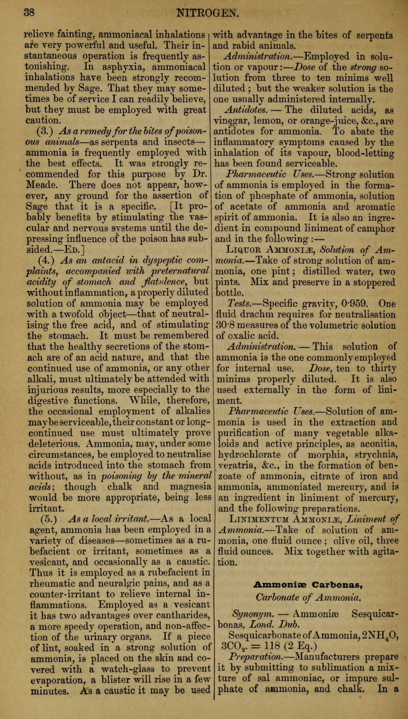 relieve fainting, amnioniacal inhalations are very powerful and useful. Their in- stantaneous operation is frequently as- tonishing. In asphyxia, ammoniacal inhalations have heen strongly recom- mended by Sage. That they may some- times he of service I can readily believe, but they must be employed with great caution. (3.) As a remedy for the bites of poison- ous animals—as serpents and insects— ammonia is frequently employed with the best effects. It was strongly re- commended for this purpose by Dr. Meade. There does not appear, how- ever, any ground for the assertion of Sage that it is a specific. [It pro- bably benefits by stimulating the vas- cular and nervous systems until the de- pressing influence of the poison has sub- sided.—Ed.] (4.) As an antacid in dyspeptic com- plaints, accompanied with preternatural acidity of stomach and flatulence, but without inflammation, a properly diluted solution of ammonia may be employed with a twofold object—that of neutral- ising the free acid, and of stimulating the stomach. It must be remembered that the healthy secretions of the stom- ach are of an acid nature, and that the continued use of ammonia, or any other alkali, must ultimately be attended with injurious results, more especially to the digestive functions. While, therefore, the occasional employment of alkalies maybe serviceable, their constant or long- continued use must ultimately prove deletei*ious. Ammonia, may, under some circumstances, be employed to neutralise acids introduced into the stomach from without, as in poisoning by the mineral acids; though chalk and magnesia would be more appropriate, being less irritant. (5.) As a local irritant.—As a local agent, ammonia has been employed in a variety of diseases—sometimes as a ru- befacient or irritant, sometimes as a vesicant, and occasionally as a caustic. Thus it is employed as a rubefacient in rheumatic and neuralgic pains, and as a counter-irritant to relieve internal in- flammations. Employed as a vesicant it has two advantages over cantharides, a more speedy operation, and non-affec- tion of the urinary organs. If a piece of lint, soaked in a strong solution of ammonia, is placed on the skin and co- vered with a watch-glass to prevent evaporation, a blister will rise in a few minutes. As a caustic it may be used with advantage in the bites of serpents and rabid animals. Administration.—Employed in solu- tion or vapour:—Dose of the strong so- lution from three to ten minims well diluted ; but the weaker solution is the one usually administered internally. Antidotes. — The diluted acids, as vinegar, lemon, or orange-juice, &c, are antidotes for ammonia. To abate the inflammatory symptoms caused by the inhalation of its vapour, blood-letting has been found serviceable. Pharmaceutic Uses.—Strong solution of ammonia is employed in the forma- tion of phosphate of ammonia, solution of acetate of ammonia and aromatic spirit of ammonia. It is also an ingre- dient in compound liniment of camphor and in the following :— Liquor Ammonite, Sohdion of Am- monia.—Take of strong solution of am- monia, one pint; distilled water, two pints. Mix and preserve in a stoppered bottle. Tests.—Specific gravity, 0-959. One fluid drachm requires for neutralisation 30'8 measures of the volumetric solution of oxalic acid. Administration. — This solution of ammonia is the one commonly employed for internal use. Dose, ten to thirty minims properly diluted. It is also used externally in the form of lini- ment. Pharmaceutic ZTses.—Solution of am- monia is used in the extraction and purification of many vegetable alka- loids and active principles, as aconitia, hydrochlorate of morphia, strychnia, veratria, &c, in the formation of ben- zoate of ammonia, citrate of iron and ammonia, ammoniated mercury, and is an ingredient in liniment of mercury, and the following preparations. Lintmenttjm Ammonia, Liniment of Ammonia.—Take of solution of am- monia, one fluid ounce ; olive oil, three fluid ounces. Mix together with agita- tion. Ammonias Carbonas, Carbonate of Ammonia. Synonym. — Ammonite Sesquicar- bonas, Lond. Dub. Sesquicarbonate of Ammonia, 2NH.O, 3C02. = 118 (2 Eq.) Preparation.—Manufacturers prepare it by submitting to sublimation a mix- ture of sal ammoniac, or impure sul- phate of ammonia, and chalk. In a