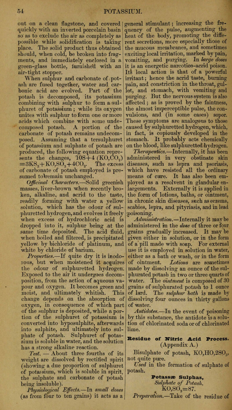 out on a clean flagstone, and covered quickly with an inverted porcelain basin so as to exclude the air as completely as possible while solidification is taking- place. The solid product thus obtained should, when cold, be broken into frag- ments, and immediately enclosed in a green-glass bottle, iiarnishe'd with an air-tight stopper. When sulphur and carbonate of pot- ash are fused togetker, water and car- bonic acid are evolved. Part of the potash is decomposed, its potassium combining with sulphur to form asul- phuret of potassium; while its oxygen unites with sulphur to form one or more acids which combine with some unde- composed potash. A portion of the carbonate of potash remains undecom- posed. Assuming that a tersulphuret of potassium and sulphate of potash are produced, the following equation repre- sents the changes, 10S+4 (KO,C02) =3KSs+KO,S63+4C02. The excess of carbonate of potash employed is pre- sumed tou'emain unchanged. Officinal Characters.—Solid greenish masses, liver-brown when recently bro- ken, alkaline, and acrid to the taste, readily forming with water a yellow solution, which has the odour of sul- phuretted hydrogen, and evolves it freely when excess of hydrochloric acid is dropped into it, sulphur being at the same time deposited. The acid fluid, when boiled and filtered, is precipitated yellow by bichloride of platinum, and white by chloride of barium. Properties.—If quite dry it is inodo- rous, but when moistened it acquires the odour of sulphuretted hydrogen. Exposed to the air it undergoes decom- position, from the action of aqueous va- pour and oxygen. It becomes green and moist, and ultimately whitish. This change depends on the absorption of oxygen, in consequence of which part of the sulphur is deposited, while a por- tion of the sulphuret of potassium is converted into hyposulphite, afterwards into sulphite, and ultimately into sul- phate of potash. Sulphuret of potas- sium is soluble in water, and the solution has a strong alkaline reaction. Test. — About three fourths of its weight are dissolved by rectified spirit (showing a due proportion of sulphuret of potassium, which is soluble in spirit, the sulphate and carbonate of potash being insoluble). Physiological Effects.—In small doses (as from four to ten grains) it acts as a general stimulant; increasing the fre- quency of the pulse, augmenting the heat of the body, promoting the diffe- rent secretions, more especially those of the mucous membranes, and sometimes exciting local irritation, marked by pain, vomiting, and purging. In large closes it is an energetic narcotico-acrid poison. Its local action is that of a powerful irritant; hence the acrid taste, burning pain, and constriction in the throat, gul- let, and stomach, with vomiting and purging. But the nervous system is also affected; as is proved by the faintness, the almost imperceptible pulse, the con- vulsions, and (in some cases) sopor. These symptoms are analogous to those caused by sulphuretted hydrogen, which, in fact, is copiously developed in the stomach. It probably acts chemically on the blood, like sulphuretted hydrogen. Therapeutics.—Internally, it has been administered in very obstinate skin diseases, such as lepra and psoriasis, which have resisted all the ordinary means of cure. It has also been em- ployed as a resolvent in glandular en- largements. Externally it is applied in the form of lotions, baths, or ointment, in chronic skin diseases, such as eczema, scabies, lepra, and pityriasis, and in lead •.poisoning. Administration.—Internally it maybe administered m the dose of three or four grains gradually increased. It may he given either in solution, or in the form of a pill made with soap. For external use it is employed in solution in water, either as a bath or wash, or in the form of ointment. Lotions are sometimes made by dissolving an ounce of the sul- phurated potash in two or three quarts of water. The ointment is composed of 30 grains of sulphurated potash to 1 ounce of lard. The sulphur hath is made by dissolving four ounces in thirty gallons of water. Antidotes.—In the event of poisoning by this substance, the antidote is a solu- tion of chlorinated soda or of chlorinated lime. Residue of Nitric Acid Process. (Appendix A.) Bisulphate of potash, KO,HO,2S03, not quite pure. Used in the formation of sulphate of potash. Potassse Sulphas, Sulphate of Potash. KO,S03=87. Preparation.—Take of the residue of