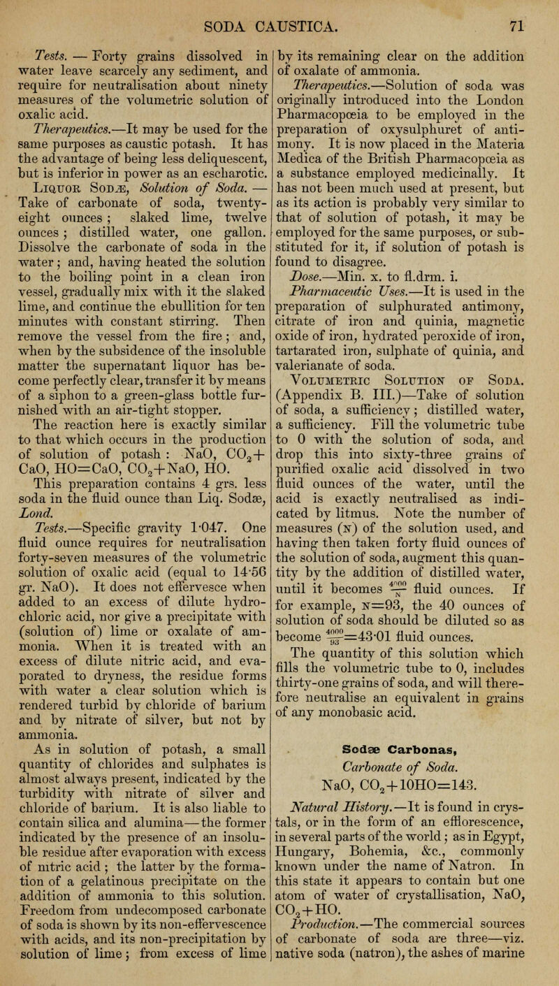 Tests. — Forty grains dissolved in water leave scarcely any sediment, and require for neutralisation about ninety measures of the volumetric solution of oxalic acid. Therapeutics.—It may be used for the same purposes as caustic potash. It has the advantage of being less deliquescent, but is inferior in power as an escharotic. Liquor Sod^e, Solution of Soda. — Take of carbonate of soda, twenty- eight ounces ; slaked lime, twelve ounces; distilled water, one gallon. Dissolve the carbonate of soda in the water; and, having heated the solution to the boiling point in a clean iron vessel, gradually mix with it the slaked lime, and continue the ebullition for ten minutes with constant stirring. Then remove the vessel from the fire; and, when by the subsidence of the insoluble matter the supernatant liquor has be- come perfectly clear, transfer it by means of a siphon to a green-glass bottle fur- nished with an air-tight stopper. The reaction here is exactly similar to that which occurs in the production of solution of potash : NaO, C02-f- CaO, HO=CaO, C03+NaO, HO. This preparation contains 4 grs. less soda in the fluid ounce than Liq. Sodae, Lond. Tests.—Specific gravity 1#047. One fluid ounce requires for neutralisation forty-seven measures of the volumetric solution of oxalic acid (equal to 14-56 gr. NaO). It does not effervesce when added to an excess of dilute hydro- chloric acid, nor give a precipitate with (solution of) lime or oxalate of am- monia. When it is treated with an excess of dilute nitric acid, and eva- porated to dryness, the residue forms with water a clear solution which is rendered turbid by chloride of barium and by nitrate of silver, but not by ammonia. As in solution of potash, a small quantity of chlorides and sulphates is almost always present, indicated by the turbidity with nitrate of silver and chloride of barium. It is also liable to contain silica and alumina—the former indicated by the presence of an insolu- ble residue after evaporation with excess of nitric acid ; the latter by the forma- tion of a gelatinous precipitate on the addition of ammonia to this solution. Freedom from undecomposed carbonate of soda is shown by its non-effervescence with acids, and its non-precipitation by solution of lime; from excess of lime by its remaining clear on the addition of oxalate of ammonia. Tlierapeutics.—Solution of soda was originally introduced into the London Pharmacopoeia to be employed in the preparation of oxysulphuret of anti- mony. It is now placed in the Materia Medica of the British Pharmacopoeia as a substance employed medicinally. It has not been much used at present, but as its action is probably very similar to that of solution of potash, it may be employed for the same purposes, or sub- stituted for it, if solution of potash is found to disagree. Dose.—Min. x. to fl.drm. i. Pharmaceutic Uses.—It is used in the preparation of sulphurated antimony, citrate of iron and quinia, magnetic oxide of iron, hydrated peroxide of iron, tartarated iron, sulphate of quinia, and valerianate of soda. Volumetric Solution of Soda. (Appendix B. III.)—Take of solution of soda, a sufficiency; distilled water, a sufficiency. Fill the volumetric tube to 0 with the solution of soda, and drop this into sixty-three grains of purified oxalic acid dissolved in two fluid ounces of the water, until the acid is exactly neutralised as indi- cated by litmus. Note the number of measures (n) of the solution used, and having then taken forty fluid ounces of the solution of soda, augment this quan- tity by the addition of distilled water, until it becomes 4-~ fluid ounces. If for example, n=93, the 40 ounces of solution of soda should be diluted so as become ^=43-01 fluid ounces. The quantity of this solution which fills the volumetric tube to 0, includes thirty-one grains of soda, and will there- fore neutralise an equivalent in grains of any monobasic acid. Sodse Carbonas, Carbonate of Soda. NaO, CO2+10HO=143. Natural History.—It is found in crys- tals, or in the form of an efflorescence, in several parts of the world; as in Egypt, Hungary, Bohemia, &c, commonly known under the name of Natron. In this state it appears to contain but one atom of water of crystallisation, NaO; C03+HO. Production.—The commercial sources of carbonate of soda are three—viz. native soda (natron), the ashes of marine