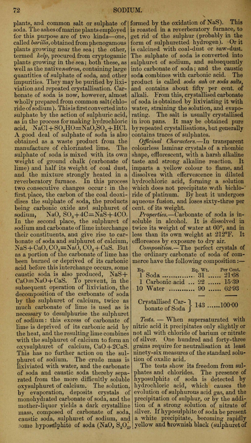 plants, and common salt or sulphate of soda. The ashes of marine plants employed for this purpose are of two kinds—one, called barilla, obtained from phenogamous plants growing near the sea; the other, termed help, procured from cryptogamic plants growing in the sea; both these, as well as the native natron, containing large quantities of sulphate of soda, and other impurities. They may be purified by lixi- viationand repeated crystallisation. Car- bonate of soda is now, however, almost wholly prepared from common salt (chlo- ride of sodium). This is first converted into sulphate by the action of sulphuric acid, as iu the process for making hydrochloric acid, NaCl + S03HO=NaO,S03+HCl. A good deal of sulphate of soda is also obtained as a waste product from the manufacture of chlorinated lime. The sulphate of soda is mixed with its own weight of ground chalk (carbonate of lime) and half its weight of coal dust, and the mixture strongly heated in a reverberatory furnace. In this process two consecutive changes occur: in the first, place, the caihon of the coal deoxi- dises the sulphate of soda, the products being carbonic oxide and sulphuret of sodium, NaO, S03+4C=NaS+4CO. In the second place, the sulphuret of sodium and carbonate of lime interchange their constituents, and give rise to car- bonate of soda and sulphuret of calcium, NaS + CaO,C02=NaO,C02+CaS. But as a portion of the carbonate of lime has been burned or deprived of its carbonic acid before this interchange occurs, some caustic soda is also produced, NaS+ CaO=NaO + CaS. To prevent, in the subsequent operation of lixiviation, the decomposition of the carbonate of soda by the sulphuret of calcium, twice as much carbonate of lime is used as is necessary to desulphurise the sulphuret of sodium: this excess of carbonate of lime is deprived of its carbonic acid by the heat, and the resulting lime combines with the sulphuret of calcium to form an oxysulphuret of calcium, CaO+2CaS. This has no further action on the sul- phuret of sodium. The crude mass is lixiviated with water, and the carbonate of soda and caustic soda thereby sepa- rated from the more difficultly soluble oxysulphuret of calcium. The solution, by evaporation, deposits crystals of monohydiated carbonate of soda, and the mother-liquor yields a dark crystalline mass, composed of carbonate of soda, caustic soda, sulphuret of sodium, and :<ome hyposulphite of soda (NaO, S202; formed by the oxidation of NaS). This is roasted in a reverberatory furnace, to get rid of the sulphur (probably in the form of sulphuretted hydrogen). Or it is calcined with coal-dust or saw-dust. The sulphate of soda is converted into sulphuret of sodium, and subsequently into carbonate of soda; and the caustic soda combines with carbonic acid. The product is called soda ash or soda salts, and contains about fifty per cent, of alkali. From this, crystallised carbonate of soda is obtained by lixiviating it with water, straining the solution, and evapo- rating. The salt is usually crystallised in iron pans. It may be obtained pure by repeated crystallisations, but generally contains traces of sulphates. Officinal Characters.—In transparent colourless laminar crystals of a rhombic shape, efflorescent, with a harsh alkaline taste and strong alkaline reaction. It imparts a yellow colour to flame, and dissolves with effervescence in diluted hydrochloric acid, forming a solution which does not precipitate with bichlo- ride of platinum. By heat it undergoes aqueous fusion, and loses sixty-three per cent, of its weight. Properties.—Carbonate of soda is in- soluble in alcohol. It is dissolved in twice its weight of water at 60°, and in less than its own weight at 212°F. It effloresces by exposure to dry air. Composition.— The perfect crystals of the ordinary carbonate of soda of com- merce have the following composition:— Eq. Eq. Wt. Per Cent. 1 Soda 31 21-68 1 Carbonic acid ... 22 15-39 10 Water 90 62-93 Crystallised Car- bonate of Soda 143 100-00 Tests. — When supersaturated with nitric acid it precipitates only slightly or not all with chloride of barium or nitrate of silver. One hundred and forty-three grains require for neutralisation at least ninety-six measures of the standard solu- tion of oxalic acid. The tests show its freedom from sul- phates and chlorides. The presence of hyposulphite of soda is detected by hydrochloric acid, which causes the evolution of sulphurous acid gas, and the precipitation of sulphur, or by the addi- tion of a strong solution of nitrate of silver. If hyposulphite of soda be present a white precipitate, becoming rapidly yellow and brownish black (sulphuret of