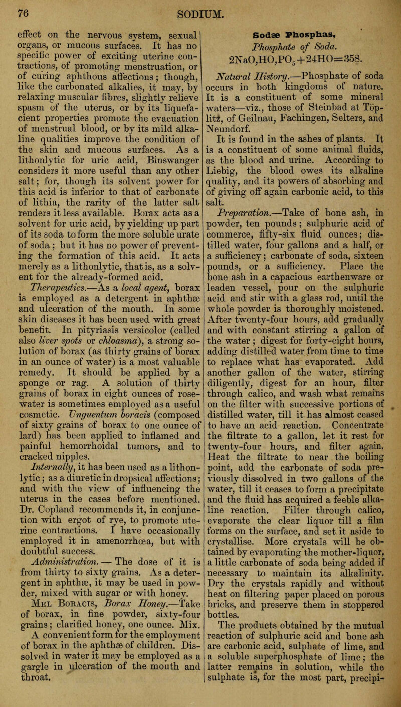 effect on the nervous system, sexual organs, or mucous surfaces. It has no specific power of exciting uterine con- tractions, of promoting menstruation, or of curing aphthous affections; though, like the car Donated alkalies, it may, by relaxing muscular fibres, slightly relieve spasm of the uterus, or by its liquefa- cient properties promote the evacuation of menstrual blood, or by its mild alka- line qualities improve the condition of the skin and mucous surfaces. As a lithonlytic for uric acid, Binswanger considers it more useful than any other salt; for, though its solvent power for this acid is inferior to that of carbonate of lithia, the rarity of the latter salt renders it less available. Borax acts as a solvent for uric acid, by yielding up part of its soda to form the more soluble urate of soda ; but it has no power of prevent- ing the formation of this acid. It acts merely as a lithonlytic, that is, as a solv- ent for the already-formed acid. Therapeutics.—As a local agent, borax is employed as a detergent in aphthae and ulceration of the mouth. In some skin diseases it has been used with great benefit. In pityriasis versicolor (called also liver spots or chloasma), a strong so- lution of borax (as thirty grains of borax in an ounce of water) is a most valuable remedy. It should be applied by a sponge or rag. A solution of thirty grains of borax in eight ounces of rose- water is sometimes employed as a useful cosmetic. Vnguentum boracis (composed of sixty grains of borax to one ounce of lard) has been applied to inflamed and painful hemorrhoidal tumors, and to cracked nipples. Internally, it has been used as a lithon- lytic ; as a diuretic in dropsical affections: and with the view of influencing the uterus in the cases before mentioned. Dr. Copland recommends it, in conjunc- tion with ergot of rye, to promote ute- rine contractions. I have occasionally employed it in amenorrhoea, but with doubtful success. Administration. — The dose of it is from thirty to sixty grains. As a deter- gent in aphthae, it may be used in pow- der, mixed with sugar or with honey. Mel Boracis, Borax Honey.—Take of borax, in fine powder, sixty-four grains; clarified honey, one ounce. Mix. A convenient form for the employment of borax in the aphthae of children. Dis- solved in water it may be employed as a gargle in ulceration of the mouth and throat. Sodae Pbosphas, Phosphate of Soda. 2NaO,HO,POs+24HO=358. Natural History.—Phosphate of soda occurs in both kingdoms of nature. It is a constituent of some mineral waters—viz., those of Steinbad at Top- litz, of Geilnau, Fachingen, Selters, and Neundorf. It is found in the ashes of plants. It is a constituent of some animal fluids, as the blood and urine. According to Liebig, the blood owes its alkaline quality, and its powers of absorbing and of giving off again carbonic acid, to this salt. Preparation.—Take of bone ash, in powder, ten pounds; sulphuric acid of commerce, fifty-six fluid ounces; dis- tilled water, four gallons and a half, or a sufficiency; carbonate of soda, sixteen pounds, or a sufficiency. Place the bone ash in a capacious earthenware or leaden vessel, pour on the sulphuric acid and stir with a glass rod, until the whole powder is thoroughly moistened. After twenty-four hours, add gradually and with constant stirring a gallon of the water ; digest for forty-eight hours, adding distilled water from time to time to replace what has evaporated. Add another gallon of the water, stirring diligently, digest for an hour, filter through calico, and wash what remains on the filter with successive portions of distilled water, till it has almost ceased to have an acid reaction. Concentrate the filtrate to a gallon, let it rest for twenty-four hours, and filter again. Heat the filtrate to near the boiling point, add the carbonate of soda pre- viously dissolved in two gallons of the water, till it ceases to form a precipitate and the fluid has acquired a feeble alka- line reaction. Filter through calico, evaporate the clear liquor till a film forms on the surface, and set it aside to crystallise. More crystals will be ob- tained by evaporating the mother-liquor, a little carbonate of soda being added if necessary to maintain its alkalinity. Dry the crystals rapidly and without heat on filtering paper placed on porous bricks, and preserve them in stoppered bottles. The products obtained by the mutual reaction of sulphuric acid and bone ash are carbonic acid, sulphate of lime, and a soluble superphosphate of lime; the latter remains in solution, while the sulphate is, for the most part, precipi-