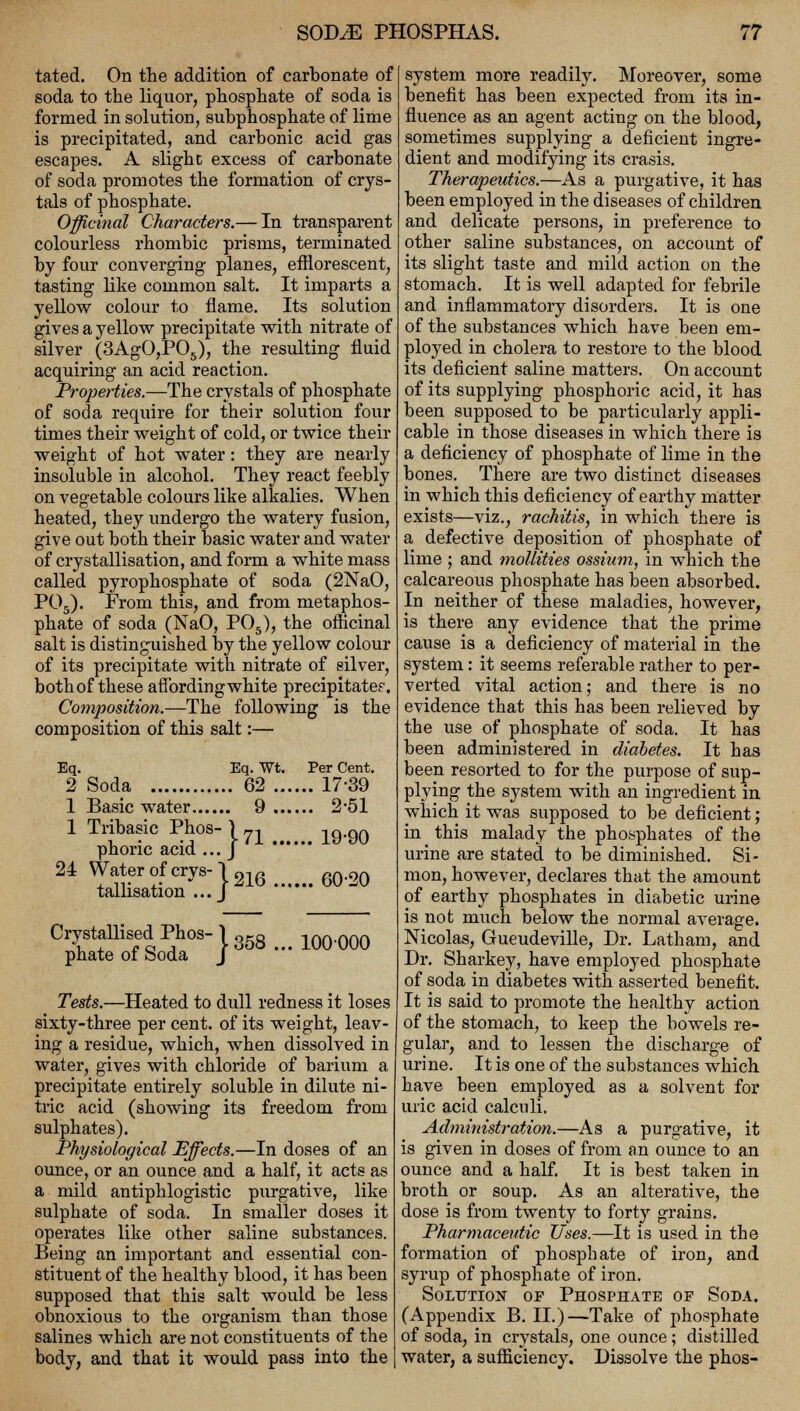 tated. On the addition of carbonate of soda to the liquor, phosphate of soda is formed in solution, subphosphate of lime is precipitated, and carbonic acid gas escapes. A slight excess of carbonate of soda promotes the formation of crys- tals of phosphate. Officinal Characters.— In transparent colourless rhombic prisms, terminated by four converging planes, efflorescent, tasting like common salt. It imparts a yellow colour to flame. Its solution gives a yellow precipitate with nitrate of silver (3AgO,P05), the resulting fluid acquiring an acid reaction. Properties.—The crystals of phosphate of soda require for their solution four times their weight of cold, or twice their weight of hot water: they are nearly insoluble in alcohol. They react feebly on vegetable colours like alkalies. When heated, they undergo the watery fusion, give out both their basic water and water of crystallisation, and form a white mass called pyrophosphate of soda (2NaO, P05). From this, and from metaphos- phate of soda (NaO, P05), the officinal salt is distinguished by the yellow colour of its precipitate with nitrate of silver, both of these affording white precipitate?. Composition.—The following is the composition of this salt:— Eq. Eq. Wt. Per Cent. 2 Soda 62 17-39 1 Basic water 9 2-51 1 Tribasic Phos-|71 ^.^ phone acid ... J 24 Water of crvs- 1 01 n ar> on , ir ,. - 5-zlo bO'UU tallisation ... J Crystallised Phos-l358 m.m phate of boda J Tests.—Heated to dull redness it loses sixty-three per cent, of its weight, leav- ing a residue, which, when dissolved in water, gives with chloride of barium a precipitate entirely soluble in dilute ni- tric acid (showing its freedom from sulphates). Physiological Effects.—In doses of an ounce, or an ounce and a half, it acts as a mild antiphlogistic purgative, like sulphate of soda. In smaller doses it operates like other saline substances. Being an important and essential con- stituent of the healthy blood, it has been supposed that this salt would be less obnoxious to the organism than those salines which are not constituents of the body, and that it would pass into the system more readily. Moreover, some benefit has been expected from its in- fluence as an agent acting on the blood, sometimes supplying a deficient ingre- dient and modifying its crasis. Therapeutics.—As a purgative, it has been employed in the diseases of children and delicate persons, in preference to other saline substances, on account of its slight taste and mild action on the stomach. It is well adapted for febrile and inflammatory disorders. It is one of the substances which have been em- ployed in cholera to restore to the blood its deficient saline matters. On account of its supplying phosphoric acid, it has been supposed to be particularly appli- cable in those diseases in which there is a deficiency of phosphate of lime in the bones. There are two distinct diseases in which this deficiency of earthy matter exists—viz., rachitis, in which there is a defective deposition of phosphate of lime ; and mollities osshim, in which the calcareous phosphate has been absorbed. In neither of these maladies, however, is there any evidence that the prime cause is a deficiency of material in the system: it seems referable rather to per- verted vital action; and there is no evidence that this has been relieved by the use of phosphate of soda. It has been administered in diabetes. It has been resorted to for the purpose of sup- plying the system with an ingredient in which it was supposed to be deficient; in this malady the phosphates of the urine are stated to be diminished. Si- mon, however, declares that the amount of earthy phosphates in diabetic urine is not much below the normal average. Nicolas, Gueudeville, Dr. Latham, and Dr. Sharkey, have employed phosphate of soda in diabetes with asserted benefit. It is said to promote the healthy action of the stomach, to keep the bowels re- gular, and to lessen the discharge of urine. It is one of the substances which have been employed as a solvent for uric acid calculi. Administration.—As a purgative, it is given in doses of from an ounce to an ounce and a half. It is best taken in broth or soup. As an alterative, the dose is from twenty to forty grains. Pharmaceutic Uses.—It is used in the formation of phosphate of iron, and syrup of phosphate of iron. Solution of Phosphate of Soda. (Appendix B. II.)—Take of phosphate of soda, in crystals, one ounce; distilled water, a sufficiency. Dissolve the phos-