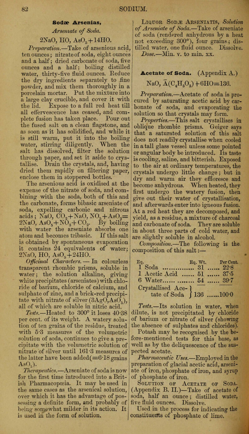 Sodse Arsenias, Arseniate of Soda. 2NaO, HO, As05+14HO. Preparation.—Take of arsenious acid, ten ounces; nitrate of soda, eight ounces and a half; dried carbonate of soda, five ounces and a half; boiling distilled water, thirty-five fluid ounces. Eeduce the dry ingredients separately to fine powder, and mix them thoroughly in a porcelain mortar. Put the mixture into a large clay crucible, and cover it with the lid. Expose to a full red heat till all effervescence has ceased, and com- plete fusion has taken place. Pour out the fused salt on a clean flagstone, and as soon as it has solidified, and while it is still warm, put it into the boiling water, stirring diligently. When the salt has dissolved, filter the solution through paper, and set it aside to crys- tallise. Drain the crystals, and, having dried them rapidly on filtering paper, enclose them in stoppered bottles. The arsenious acid is oxidised at the expense of the nitrate of soda, and com- bining with the soda, both of thi3 and the carbonate, forms bibasic arseniate of soda, expelling carbonic and nitrous acids; NaO, C02+NaO, JST05+As03= 2NaO, As05+N03+C02. By boiling with water the arseniate absorbs one atom and becomes tribasic. If this salt is obtained by spontaneous evaporation it contains 24 equivalents of water; 2NaO, HO, As05+24HO. Officinal Characters. — In colourless transparent rhombic prisms, soluble in water; the solution alkaline, giving white precipitates (arseniates) with chlo- ride of barium, chloride of calcium, and sulphate of zinc, and a brick-red precipi- tate with nitrate of silver (3AgO, As05), all of which are soluble in nitric acid. Tests.— Heated to 300° it loses 40-38 per cent, of its weight. A watery solu- tion of ten grains of the residue, treated with 5*3 measures of the volumetric solution of soda, continues to give a pre- cipitate with the volumetric solution of nitrate of silver until 161-3 measures of the latter have been added(=6T8 grains Aso.y Therapeutics.—Arseniate of soda is now for the first time introduced into a Brit- ish Pharmacopoeia. It may be used in the same cases as the arsenical solution, over which it has the advantage of pos- sessing a definite form, and probably of being somewhat milder in its action. It is used in the form of solution. Liquor Sod^: Abseniatts, Solution of Arseniate of Soda.—Take of arseniate of soda (rendered anhydrous by a heat not exceeding 300°), four grains; dis- tilled water, one fluid ounce. Dissolve. Dose.—Min. v. to min. xx. Acetate of Soda. (Appendix A.) NaO, A(C4H303) +-6HO=136. Preparation.—Acetate of soda is pro- cured by saturating acetic acid by car- bonate of soda, and evaporating the solution so that crystals may form. Properties.—This salt crystallises in oblique rhombic prisms. Geiger says that a saturated solution of this salt does not readily crystallise when cooled in a tall glass vessel unless some pointed or angular body be introduced. Its taste is cooling, saline, and bitterish. Exposed to the air at ordinary temperatures, the crystals undergo little change; but in dry and warm air they effloresce and become anhydrous. When heated, they first undergo the watery fusion, then give out their water of crystallisation, and afterwards enter into igneous fusion. At a red heat they are decomposed, and yield, as a residue, a mixture of charcoal and carbonate of soda. They are soluble in about three parts of cold water, and are slightly soluble in alcohol. Composition.—The following is the composition of this salt:— Eq. Eq. Wt. 1 Soda 31 1 Acetic xlcid 51 6 Water 54 Crystallised Ace- 1 tate of Soda j 136 Per Cent. . 22-8 . 37-5 . 39-7 ,100-0 Tests.—Its solution in water, when dilute, is not precipitated by chloride of barium or nitrate of silver (showing the absence of sulphates and chlorides). Potash may be recognised by the be- fore-mentioned tests for this base, as well as by the deliquescence of the sus- pected acetate. Pharmaceutic Uses.—Employed in the preparation of glacial acetic acid, arseni- ate of iron, phosphate of iron, and syrup of phosphate of iron. Solution of Acetate of Soda. (Appendix B. H.)—Take of acetate of soda, half an ounce; distilled water, five fluid ounces. Dissolve. Used in the process for indicating the constituents of phosphate of lime.