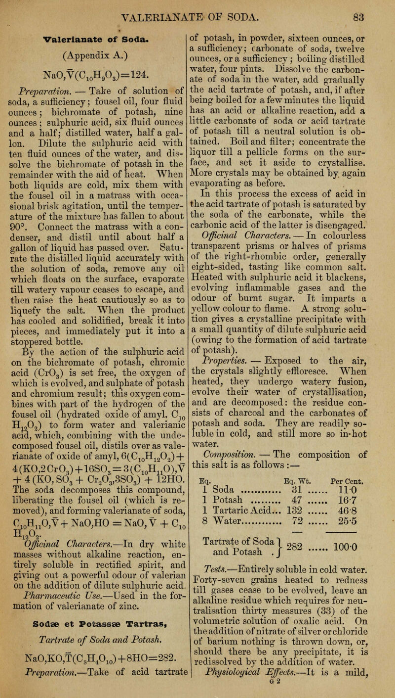 Valerianate of Soda. (Appendix A.) NaO,V(C10H9O3)=124. Preparation. — Take of solution of soda, a sufficiency; fousel oil, four fluid ounces; bichromate of potash, nine ounces ; sulphuric acid, six fluid ounces and a half; distilled water, half a gal- lon. Dilute the sulphuric acid with ten fluid ounces of the water, and dis- solve the bichromate of potash in the remainder with the aid of heat. When both liquids are cold, mix them with the fousel oil in a matrass with occa- sional brisk agitation, until the temper- ature of the mixture has fallen to about 90°. Connect the matrass with a con- denser, and distil until about half a gallon of liquid has passed over. Satu- rate the distilled liquid accurately with the solution of soda, remove any oil which floats on the surface, evaporate till watery vapour ceases to escape, and then raise the heat cautiously so as to liquefy the salt. When the product has cooled and solidified, break it into pieces, and immediately put it into a stoppered bottle. By the action of the sulphuric acid on the bichromate of potash, chromic acid (Cr03) is set free, the oxygen of which is evolved, and sulphate of potash and chromium result; this oxygen com- bines with part of the hydrogen of the fousel oil (hydrated oxide of amyl. C10 H1202) to form water and valerianic acid, which, combining with the unde- composed fousel oil, distils over as vale- rianate of oxide of amyl, 6(C10H12O2) + 4 (KO,2 Cr03)+16SOs = 3 (C10HnO),V + 4 (KO, S03 + Cr203,3S03) + 12HO. The soda decomposes this compound, liberating the fousel oil (which is re- moved), and forming valerianate of soda, O10HnO,V+ NaO,HO = NaO, V + C10 H1202- Officinal Characters.—In dry white masses without alkaline reaction, en- tirely soluble in rectified spirit, and giving out a powerful odour of valerian on the addition of dilute sulphuric acid. Pharmaceutic Use.—Used in the for- mation of valerianate of zinc. Sodse et Potassae Tartras, Tartrate of Soda and Potash. NaO,KO,T(C8H4010)+8HO=282. Preparation.—Take of acid tartrate of potash, in powder, sixteen ounces, or a sufficiency; carbonate of soda, twelve ounces, or a sufficiency; boiling distilled water, four pints. Dissolve the carbon- ate of soda in the water, add gradually the acid tartrate of potash, and, if after being boiled for a few minutes the liquid has an acid or alkaline reaction, add a little carbonate of soda or acid tartrate of potash till a neutral solution is ob- tained. Boil and filter; concentrate the liquor till a pellicle forms on the sur- face, and set it aside to crystallise. More crystals may be obtained by. again evaporating as before. In this process the excess of acid in the acid tartrate of potash is saturated by the soda of the carbonate, while the carbonic acid of the latter is disengaged. . OP Officinal Characters. — In colourless transparent prisms or halves of prisms of the right-rhombic order, generally eight-sided, tasting like common salt. Heated with sulphuric acid it blackens, evolving inflammable gases and the odour of burnt sugar. It imparts a yellow colour to flame. A strong solu- tion gives a crystalline precipitate with a small quantity of dilute sulphuric acid (owing to the formation of acid tartrate of potash). Properties. — Exposed to the air, the crystals slightly effloresce. When heated, they undergo watery fusion, evolve their water of crystallisation, and are decomposed: the residue con- sists of charcoal and the carbonates of potash and soda. They are readily so- luble in cold, and still more so in-hot water. Composition. — The composition of this salt is as follows :— Eq. Eq. Wt. Per Cent. 1 Soda 31 110 1 Potash 47 16-7 1 Tartaric Acid... 132 468 8 Water 72 25-5 282 100-0 Tartrate of Soda I and Potash . J Tests.—Entirely soluble in cold water. Forty-seven grains heated to redness till gases cease to be evolved, leave an alkaline residue which requires for neu- tralisation thirty measures (33) of the volumetric solution of oxalic acid. On the addition of nitrate of silver or chloride of barium nothing is thrown down, or, should there be any precipitate, it is redissolved by the addition of water. Physiological Effects.—It is a mild, 62