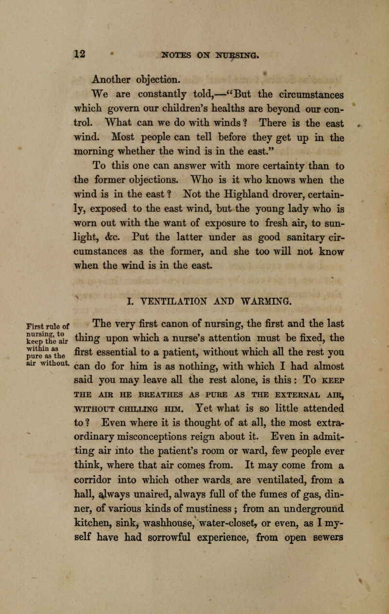 Another objection. We are constantly told,—But the circumstances which govern our children's healths are beyond our con- trol. What can we do with winds ? There is the east wind. Most people can tell before they get up in the morning whether the wind is in the east. To this one can answer with more certainty than to the former objections. Who is it who knows when the wind is in the east? Not the Highland drover, certain- ly, exposed to the east wind, but the young lady who is worn out with the want of exposure to fresh air, to sun- light, &c. Put the latter under as good sanitary cir- cumstances as the former, and she too will not know when the wind is in the east. I. VENTILATION AND WARMING. First mie of The very first canon of nursing, the first and the last keep the air thing upon which a nurse's attention must be fixed, the pur^asThe ^rs^ essential to a patient, without which all the rest you air without. can ^0 for j^ -g ag nothing-, with which I had almost said you may leave all the rest alone, is this : To keep THE AIR HE BREATHES AS PURE AS THE EXTERNAL AIR, without chilling him. Yet what is so little attended to ? Even where it is thought of at all, the most extra- ordinary misconceptions reign about it. Even in admit- ting air into the patient's room or ward, few people ever think, where that air comes from. It may come from a corridor into which other wards are ventilated, from a hall, always unaired, always full of the fumes of gas, din- ner, of various kinds of mustiness ; from an underground kitchen, sink, washhouse, water-closet, or even, as I my- self have had sorrowful experience, from open sewers