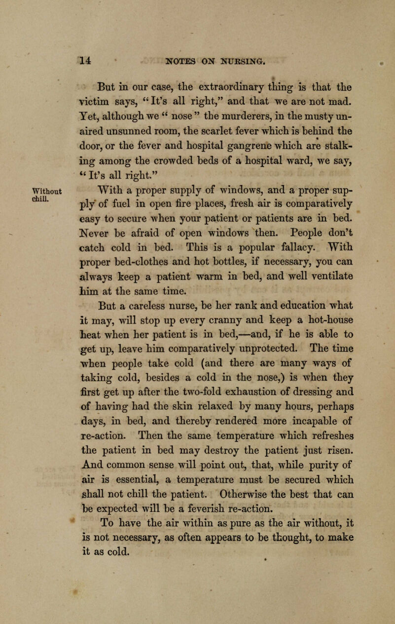 But in our case, the extraordinary thing is that the victim says,  It's all right, and that we are not mad. Tet, although we  nose  the murderers, in the musty un- aired unsunned room, the scarlet fever which is behind the door, or the fever and hospital gangrene which are stalk- ing among the crowded beds of a hospital ward, we say,  It's all right. Without With a proper supply of windows, and a proper sup- ply of fuel in open fire places, fresh air is comparatively easy to secure when your patient or patients are in bed. Never be afraid of open windows then. People don't catch cold in bed. This is a popular fallacy. With proper bed-clothes and hot bottles, if necessary, you can always keep a patient warm in bed, and well ventilate him at the same time. But a careless nurse, be her rank and education what it may, will stop up every cranny and keep a hot-house heat when her patient is in bed,—and, if he is able to get up, leave him comparatively unprotected. The time when people take cold (and there are many ways of taking cold, besides a cold in the nose,) is when they first get up after the two-fold exhaustion of dressing and of having had the skin relaxed by many hours, perhaps days, in bed, and thereby rendered more incapable of re-action. Then the same temperature which refreshes the patient in bed may destroy the patient just risen. And common sense will point out, that, while purity of air is essential, a temperature must be secured which shall not chill the patient. Otherwise the best that can be expected will be a feverish re-action. To have the air within as pure as the air without, it is not necessary, as often appears to be thought, to make it as cold.