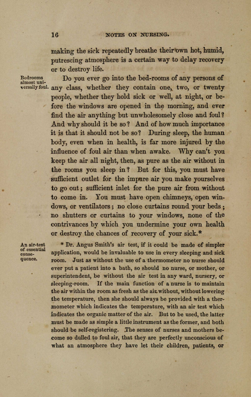making the sick repeatedly breathe their'own hot, humid, putrescing atmosphere is a certain way to delay recovery or to destroy life. Bedrooms j)0 vou ever go into the bed-rooms of any persons of almost urn- J ° ' r ^ersaiiyfoui. anv class, whether they contain one, two, or twenty people, whether they hold sick or well, at night, or be- fore the windows are opened in the morning, and ever find the air anything but unwholesomely close and foul! And why should it be so ? And of how much importance it is that it should not be so*? During sleep, the human body, even when in health, is far more injured by the influence of foul air than when awake. Why can't you keep the air all night, then, as pure as the air without in the rooms you sleep in ? But for this, you must have sufficient outlet for the impure air you make yourselves to go out; sufficient inlet for the pure air from without to come in. You must have open chimneys, open win- dows, or ventilators ; no close curtains round your beds ; no shutters or curtains to your windows, none of the contrivances by which you undermine your own health or destroy the chances of recovery of your sick.* An air-test * Dr. Angus Smith's air test, if it could be made of simpler conse- application, would be invaluable to use in every sleeping and sick qucnce. room. Just as without the use of a thermometer no nurse should ever put a patient into a bath, so should no nurse, or mother, or superintendent, be without the air test in any ward, nursery, or sleeping-room. If the main function of a nurse is to maintain the air within the room as fresh as the ait without, without lowering the temperature, then she should always be provided with a ther- mometer which indicates the temperature, with an air test which indicates the organic matter of the air. But to be used, the latter must be made as simple a little instrument as the former, and both should be self-registering. „The senses of nurses and mothers be- come so dulled to foul air, that they are perfectly unconscious of what an atmosphere they have let their children, patients, or