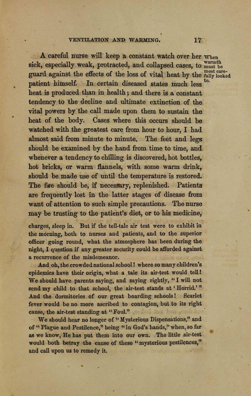 A careful nurse will keep a constant watch over her when sick, especially weak, protracted, and collapsed cases, to mu^be guard against the effects of the loss of vital heat by the MiyiToked patient himself. In certain diseased states much less heat is produced than in health; and there is a constant tendency to the decline and ultimate extinction of the vital powers by the call made upon them to sustain the heat of the body. Cases where this occurs should be watched with the greatest care from hour to hour, I had almost said from minute to minute. The feet and legs should be examined by the hand from time to time, and whenever a tendency to chilling is discovered, hot bottles, hot bricks, or warm flannels, with some warm drink, should be made use of until the temperature is restored. The fife should be, if necessary, replenished. Patients are frequently lost in the latter stages of disease from want of attention to such simple precautions. The nurse may be trusting to the patient's diet, or to his medicine, charges, sleep in. But if the tell-tale air test were to exhibit in the morning, both to nurses and patients, and to the superior officer going round, what the atmosphere has been during the night, I question if any greater security could be afforded against a recurrence of the misdemeanor. And oh, the crowded national school! where so many children's epidemics have their origin, what a tale its air-test would tell! We should have parents saying, and saying rightly,  I will not send my child to that school, the air-test stands at ' Horrid.' And the dormitories of our great boarding schools! Scarlet fever would be no more ascribed to contagion, but to its right cause, the air-test standing at  Foul. We should hear no longer of  Mysterious Dispensations, and of  Plague and Pestilence, being  in God's hands, when, so far as we know, He has put them into our own. The little air-test would both betray the cause of these  mysterious pestilences, and call upon us to remedy it.