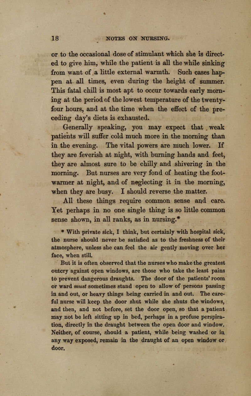 or to the occasional dose of stimulant which she is direct- ed to give him, while the patient is all the while sinking from want of a little external warmth. Such cases hap- pen at all times, even during the height of summer. This fatal chill is most apt to occur towards early morn- ing at the period of the lowest temperature of the twenty- four hours, and at the time when the effect of the pre- ceding day's diets is exhausted. Generally speaking, you may expect that weak patients will suffer cold much more in the morning than in the evening. The vital powers are much lower. If they are feverish at night, with burning hands and feet, they are almost sure to be chilly and shivering in the morning. But nurses are very fond of heating the foot- warmer at night, and of neglecting it in the morning, when they are busy. I should reverse the matter. All these things require common sense and care. Yet perhaps in no one single thing is so little common sense shown, in all ranks, as in nursing.* * With private sick, I think, but certainly with hospital sick, the nurse should never be satisfied as to the freshness of their atmosphere, unless she can feel the air gently moving over her face, when still. But it is often observed that the nurses who make the greatest outcry against open windows, are those who take the least pains to prevent dangerous draughts. The door of the patients' room or ward must sometimes stand open to allow of persons passing in and out, or heavy things being carried in and out. The care- ful nurse will keep the door shut while she shuts the windows, and then, and not before, set the door open, so that a patient may not be left sitting up in bed, perhaps in a profuse perspira- tion, directly in the draught between the open door and window. Neither, of course, should a patient, while being washed or in any way exposed, remain in the draught of an open window or door.