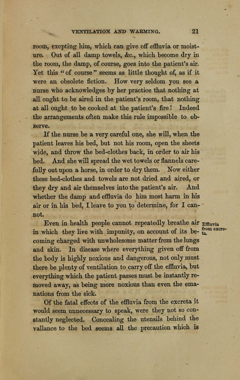 room, excpting him, which can give off effluvia or moist- ure. Out of all damp towels, &c, which become dry in the room, the damp, of course, goes into the patient's air. Yet this  of course  seems as little thought of, as if it were an obsolete fiction. How very seldom you see a nurse who acknowledges by her practice that nothing at all ought to be aired in the patient's room, that nothing at all ought to be cooked at the patient's fire! Indeed the arrangements often make this rule impossible to ob- serve. If the nurse be a very careful one, she will, when the patient leaves his bed, but not his room, open the sheets wide, and throw the bed-clothes back, in order to air his bed. And she will spread the wet towels or flannels care- fully out upon a horse, in order to dry them. Now either these bed-clothes and towels are not dried and aired, or they dry and air themselves into the patient's air. And whether the damp and effluvia do him most harm in his air or in his bed, I leave to you to determine, for I can- not. Even in health people cannot repeatedly breathe air Effluvia in which they live with impunity, on account of its be- t£m excre coming charged with unwholesome matter from the lungs and skin. In disease where everything given off from the body is highly noxious and dangerous, not only must there be plenty of ventilation to carry off the effluvia, but everything which the patient passes must be instantly re- moved away, as being more noxious than even the ema- nations from the sick. Of the fatal effects of the effluvia from the excreta it would seem unnecessary to speak, were they not so con- stantly neglected. Concealing the utensils behind the vallance to the bed seems all the precaution which is