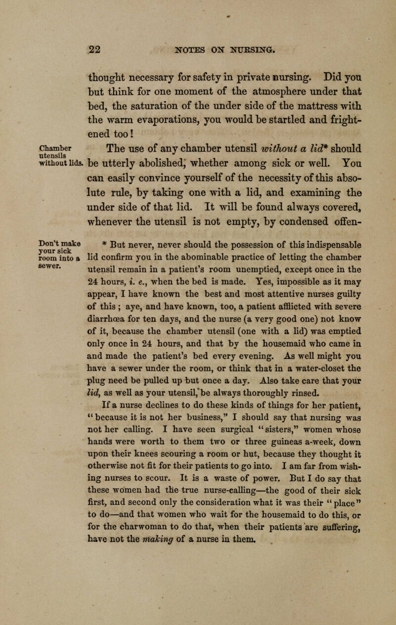 sewer. thought necessary for safety in private nursing. Did you but think for one moment of the atmosphere under that bed, the saturation of the under side of the mattress with the warm evaporations, you would be startled and fright- ened too! chamber The use of any chamber utensil without a lid* should utensils without lids, be utterly abolishedj whether among sick or well. You can easily convince yourself of the necessity of this abso- lute rule, by taking one with a lid, and examining the under side of that lid. It will be found always covered, whenever the utensil is not empty, by condensed offen- Don't make * But never, never should the possession of this indispensable your sick room into a lid confirm you in the abominable practice of letting the chamber utensil remain in a patient's room unemptied, except once in the 24 hours, i. e., when the bed is made. Yes, impossible as it may appear, I have known the best and most attentive nurses guilty of this ; aye, and have known, too, a patient afflicted with severe diarrhoea for ten days, and the nurse (a very good one) not know of it, because the chamber utensil (one with a lid) was emptied only once in 24 hours, and that by the housemaid who came in and made the patient's bed every evening. As well might you have a sewer under the room, or think that in a water-closet the plug need be pulled up but once a day. Also take care that your lid, as well as your utensil, be always thoroughly rinsed. If a nurse declines to do these kinds of things for her patient,  because it is not her business, I should say that nursing was not her calling. I have seen surgical  sisters, women whose hands were worth to them two or three guineas a-week, down upon their knees scouring a room or hut, because they thought it otherwise not fit for their patients to go into. I am far from wish- ing nurses to scour. It is a waste of power. But I do say that these women had the true nurse-calhng—the good of their sick first, and second only the consideration what it was their  place to do—and that women who wait for the housemaid to do this, or for the charwoman to do that, when their patients are suffering, have not the making of a nurse in them.