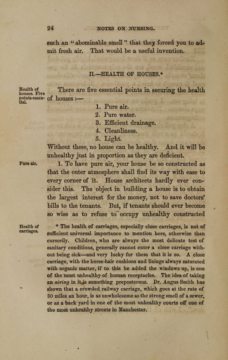 such an  abominable smell that they forced you to ad- mit fresh air. That would be a useful invention. II.—HEALTH OF HOUSES.* Health of There are five essential points in securing; the health houses. Five * ° points essen- of houses : tiaL 1. Pure air. 2. Pure water. 3. Efficient drainage. 4. Cleanliness. 5. Light. Without these, no house can be healthy. And it will be unhealthy just in proportion as they are deficient. Pore air. 1. To have pure air, your house be so constructed as that the outer atmosphere shall find its way with ease to every corner of it. House architects hardly ever con- sider this. The object in building a house is to obtain the largest interest for the money, not to save doctors' bills to the tenants. But, if tenants should ever become so wise as to refuse to occupy unhealthy constructed Health of * The health of carriages, especially close carriages, is not of carnages. sufficient universal importance to mention here, otherwise than cursorily. Children, who are always the most delicate test of sanitary conditions, generally cannot enter a close carriage with- out being sick—and very lucky for them that it is so. A close carriage, with the horse-hair cushions and linings always saturated with organic matter, if to this be added the windows up, is one of the most unhealthy of human receptacles. The idea of taking an airing in it Js something preposterous. Dr. Angus Smith has shown that a crowded railway carriage, which goes at the rate of 30 miles an hour, is as unwholesome as the strong smell of a sewer, or as a back yard in one of the most unhealthy courts off one of the most unhealthy streets in Manchester.