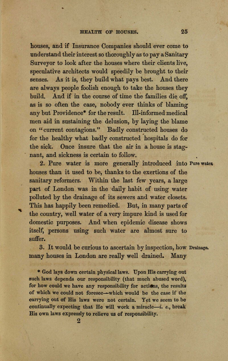 houses, and if Insurance Companies should ever come to understand their interest so thoroughly as to pay a Sanitary Surveyor to look after the houses where their clients live, speculative architects would speedily be brought to their senses. As it is, they build what pays best. And there are always people foolish enough to take the houses they build. And if in the course of time the families die, off, as is so often the case, nobody ever thinks of blaming any but Providence* for the result. Ill-informed medical men aid in sustaining the delusion, by laying the blame on current contagions. Badly constructed houses do for the healthy what badly constructed hospitals do for the sick. Once insure that the air in a house is stag- nant, and sickness is certain to follow. 2. Pure water is more generally introduced into Purewatei; houses than it used to be, thanks to the exertions of the sanitary reformers. Within the last few years, a large part of London was in the daily habit of using water polluted by the drainage of its sewers and water closets. This has happily been remedied. But, in many parts of the country, well water of a very impure kind is used for domestic purposes. And when epidemic disease shows itself, persons using such water are almost sure to suffer. 3. It would be curious to ascertain by inspection, how Drainage, many houses in London are really well drained. Many * God lays down certain physical laws. Upon His carrying out such laws depends our responsibility (that much abused word), for how could we have any responsibility for actions, the results of which we could not foresee—which would be the case if the carrying out of His laws were not certain. Yet we seem to be continually expecting that He will work a miracle—i. e., break His own laws expressly to relieve us of responsibility. 2
