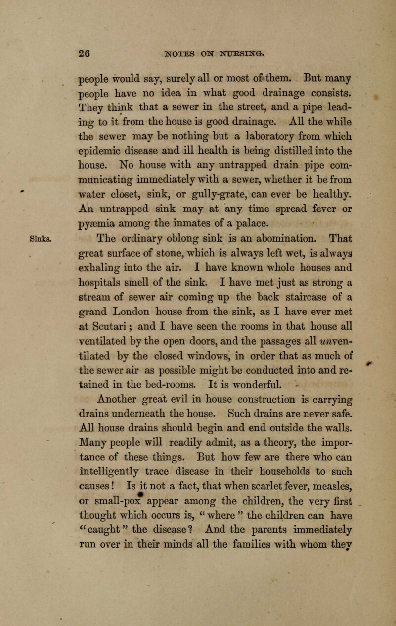 people would say, surely all or most of them. But many people have no idea in what good drainage consists. They think that a sewer in the street, and a pipe lead- ing to it from the house is good drainage. All the while the sewer may be nothing but a laboratory from which epidemic disease and ill health is being distilled into the house. No house with any untrapped drain pipe com- municating immediately with a sewer, whether it be from water closet, sink, or gully-grate, can ever be healthy. An untrapped sink may at any time spread fever or pysemia among the inmates of a palace. Sinks. The ordinary oblong sink is an abomination. That great surface of stone, which is always left wet, is always exhaling into the air. I have known whole houses and hospitals smell of the sink. I have met just as strong a stream of sewer air coming up the back staircase of a grand London house from the sink, as I have ever met at Scutari; and I have seen the rooms in that house all ventilated by the open doors, and the passages all unven- tilated by the closed windows, in order that as much of the sewer air as possible might be conducted into and re- tained in the bed-rooms. It is wonderful. Another great evil in house construction is carrying drains underneath the house. Such drains are never safe. All house drains should begin and end outside the walls. Many people will readily admit, as a theory, the impor- tance of these things. But how few are there who can intelligently trace disease in their households to such causes! Is it not a fact, that when scarlet fever, measles, or small-pox appear among the children, the very first thought which occurs is,  where  the children can have  caught the disease 1 And the parents immediately run over in their minds all the families with whom thev