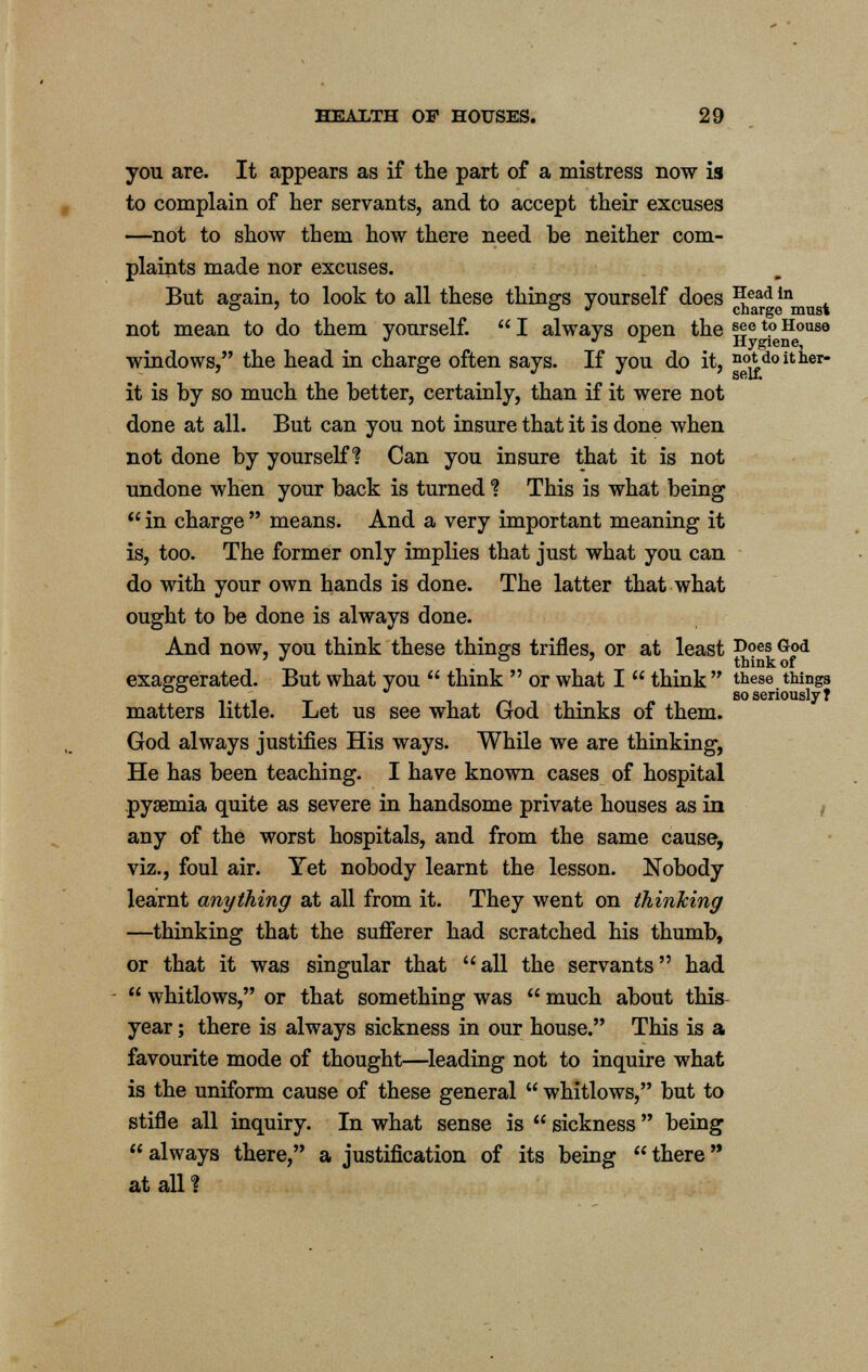 you are. It appears as if the part of a mistress now is to complain of her servants, and to accept their excuses —not to show them how there need be neither com- plaints made nor excuses. But again, to look to all these things yourself does *[ead in ° * . charge must not mean to do them yourself.  I always open the %ie t0 House ^ j r Hygiene, windows, the head in charge often says. If you do it, not doit her- it is by so much the better, certainly, than if it were not done at all. But can you not insure that it is done when not done by yourself? Can you insure that it is not undone when your back is turned *? This is what being  in charge  means. And a very important meaning it is, too. The former only implies that just what you can do with your own hands is done. The latter that what ought to be done is always done. And now, you think these things trifles, or at least DoesGod ' J . think of exaggerated. But what you  think  or what I  think  these things so seriously? matters little. Let us see what God thinks of them. God always justifies His ways. While we are thinking, He has been teaching. I have known cases of hospital pyaemia quite as severe in handsome private houses as in any of the worst hospitals, and from the same cause, viz., foul air. Yet nobody learnt the lesson. Nobody learnt anything at all from it. They went on thinking —thinking that the sufferer had scratched his thumb, or that it was singular that all the servants had  whitlows, or that something was  much about this year; there is always sickness in our house. This is a favourite mode of thought—leading not to inquire what is the uniform cause of these general  whitlows, but to stifle all inquiry. In what sense is  sickness  being always there, a justification of its being there at all ?