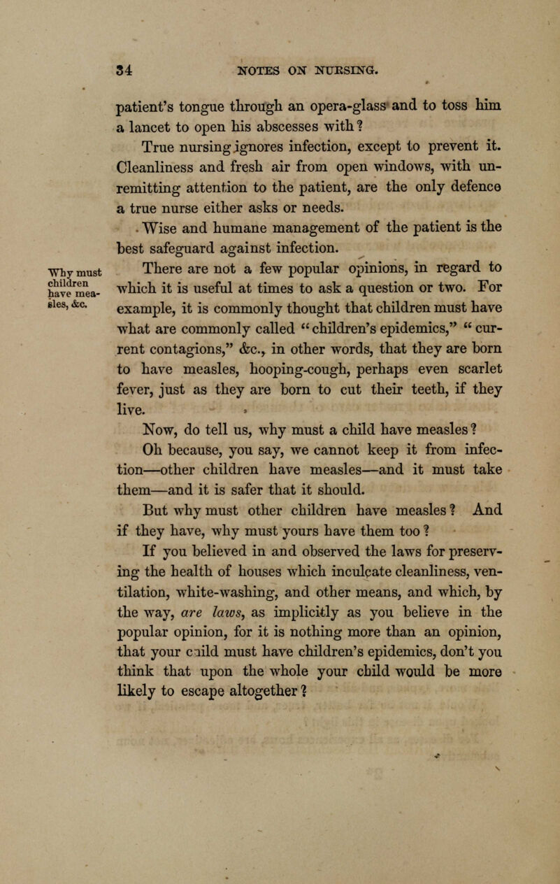 patient's tongue through an opera-glass- and to toss him a lancet to open his abscesses with % True nursing ignores infection, except to prevent it. Cleanliness and fresh air from open windows, with un- remitting attention to the patient, are the only defence a true nurse either asks or needs. ■ Wise and humane management of the patient is the best safeguard against infection. Why must There are not a few popular opinions, in regard to haveniea- wni°n El is useful at times to ask a question or two. For Bies, &c. example, it is commonly thought that children must have what are commonly called  children's epidemics,  cur- rent contagions, &c, in other words, that they are born to have measles, hooping-cough, perhaps even scarlet fever, just as they are born to cut their teeth, if they live. Now, do tell us, why must a child have measles % Oh because, you say, we cannot keep it from infec- tion—-other children have measles—and it must take them—and it is safer that it should. But why must other children have measles % And if they have, why must yours have them too % If you believed in and observed the laws for preserv- ing the health of houses which inculcate cleanliness, ven- tilation, white-washing, and other means, and which, by the way, are laios, as implicitly as you believe in the popular opinion, for it is nothing more than an opinion, that your cuild must have children's epidemics, don't you think that upon the whole your child would be more likely to escape altogether ?