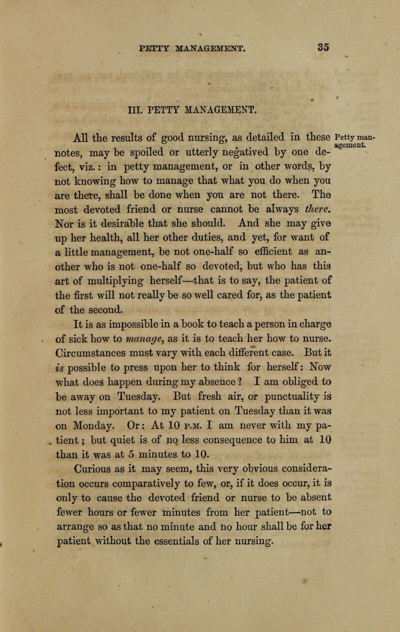 III. PETTY MANAGEMENT. All the results of good nursing, as detailed in these Petty man- . t agement. notes, may be spoiled or utterly negatived by one de- fect, viz.: in petty management, or in other words, by not knowing how to manage that what you do when you are there, shall be done when you are not there. The most devoted friend or nurse cannot be always there. Nor is it desirable that she should. And she may give up her health, all her other duties, and yet, for want of a little management, be not one-half so efficient as an- other who is not one-half so devoted, but who has this art of multiplying herself—that is to say, the patient of the first will not really be so well cared for, as the patient of the second. It is as impossible in a book to teach a person in charge of sick how to manage, as it is to teach her how to nurse. Circumstances must vary with each different case. But it is possible to press upon her to think for herself: Now what does happen during my absence % I am obliged to be away on Tuesday. But fresh air, or punctuality is not less important to my patient on Tuesday than it was on Monday. Or: At 10 p.m. I am never with my pa- tient ; but quiet is of no less consequence to him at 10 than it was at 5 minutes to 10. Curious as it may seem, this very obvious considera- tion occurs comparatively to few, or, if it does occur, it is only to cause the devoted friend or nurse to be absent fewer hours or fewer minutes from her patient—not to arrange so as that no minute and no hour shall be for her patient without the essentials of her nursing.