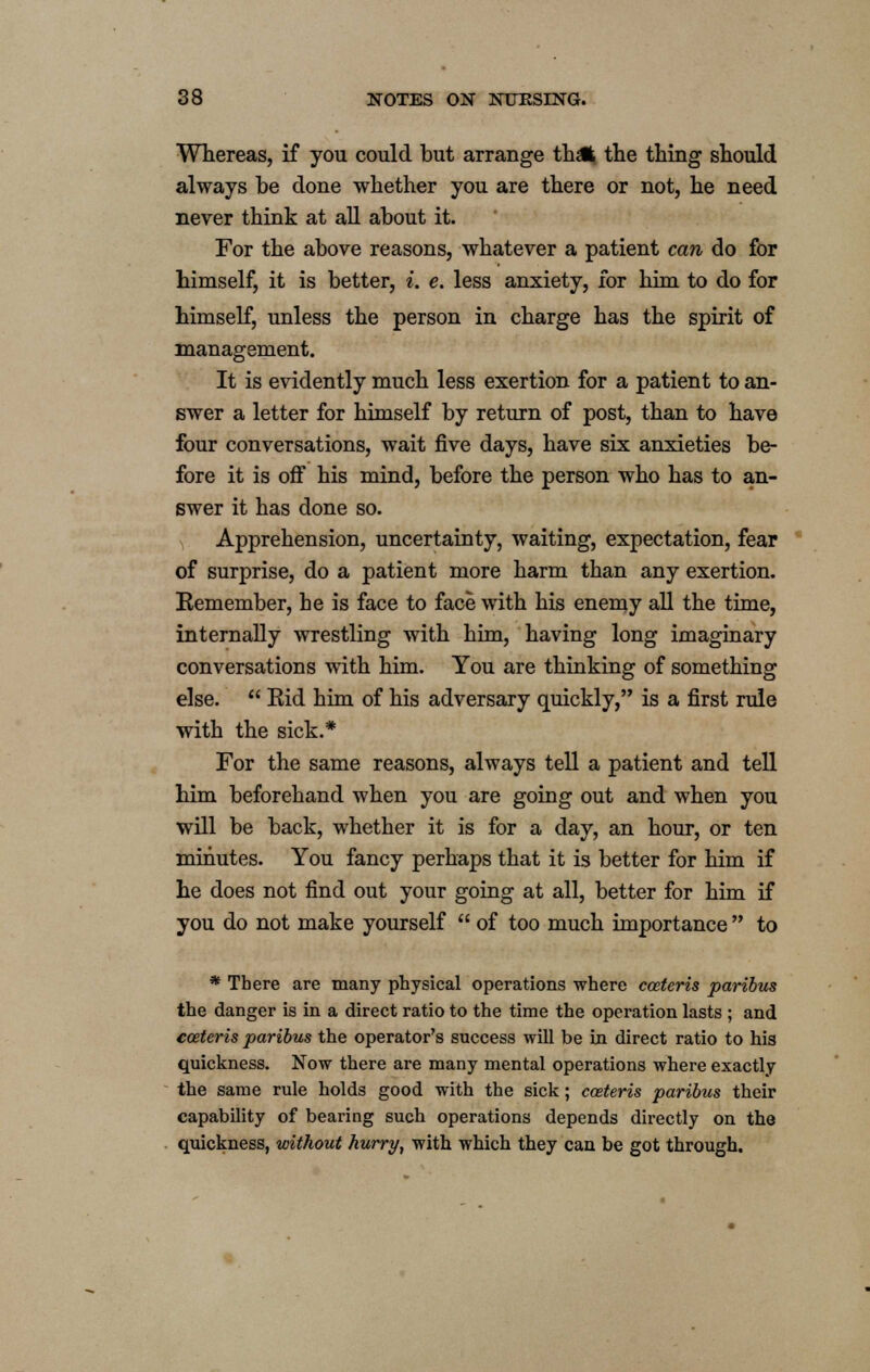 Whereas, if you could but arrange thafc the thing should always be done whether you are there or not, he need never think at all about it. For the above reasons, whatever a patient can do for himself, it is better, i. e. less anxiety, for him to do for himself, unless the person in charge has the spirit of management. It is evidently much less exertion for a patient to an- swer a letter for himself by return of post, than to have four conversations, wait five days, have six anxieties be- fore it is off his mind, before the person who has to an- swer it has done so. Apprehension, uncertainty, waiting, expectation, fear of surprise, do a patient more harm than any exertion. Eemember, he is face to face with his enemy all the time, internally wrestling with him, having long imaginary conversations with him. You are thinking of something else.  Eid him of his adversary quickly, is a first rule with the sick.* For the same reasons, always tell a patient and tell him beforehand when you are going out and when you will be back, whether it is for a day, an hour, or ten minutes. You fancy perhaps that it is better for him if he does not find out your going at all, better for him if you do not make yourself  of too much importance  to * There are many physical operations where cceteris paribus the danger is in a direct ratio to the time the operation lasts ; and cceteris paribus the operator's success will be in direct ratio to his quickness. Now there are many mental operations where exactly the same rule holds good with the sick; cceteris paribus their capability of bearing such operations depends directly on the quickness, without hurry, with which they can be got through.
