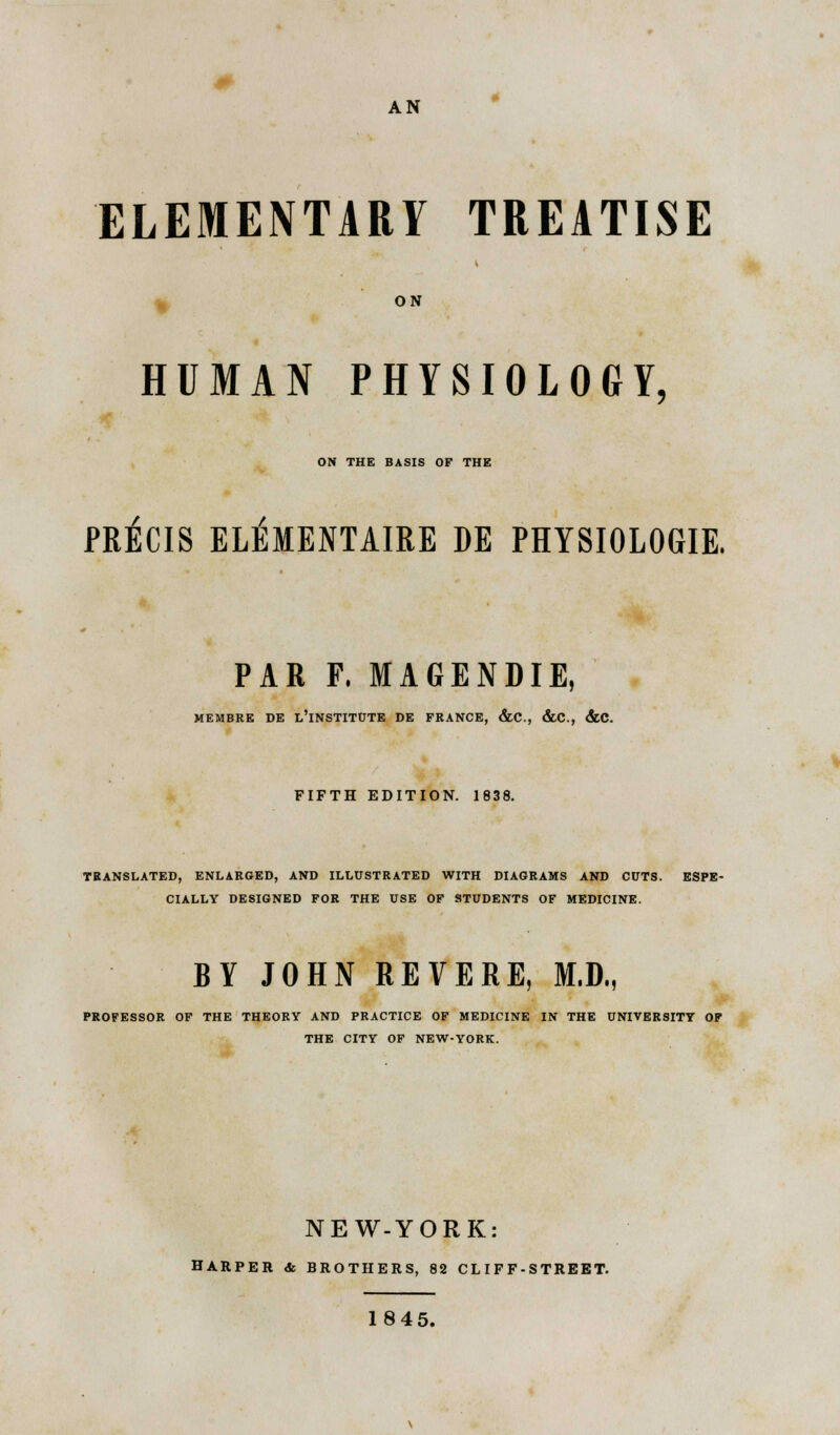 AN ELEMENTARY TREATISE ON HUMAN PHYSIOLOGY, ON THE BASIS OF THE PRECIS ELEMENTAIRE DE PHYSIOLOGIE. PAR P. MAGENDIE, MEMBRE DE L'lNSTITUTE DE FRANCE, &C, &C, &C. FIFTH EDITION. 1838. TRANSLATED, ENLARGED, AND ILLUSTRATED WITH DIAGRAMS AND CUTS. ESPE- CIALLY DESIGNED FOR THE USE OF STUDENTS OF MEDICINE. BY JOHN REVERE, M.D., PROFESSOR OF THE THEORY AND PRACTICE OF MEDICINE IN THE UNIVERSITY OF THE CITY OF NEW-YORK. NEW-YORK: HARPER & BROTHERS, 82 CL IF F-STREET. 1845.