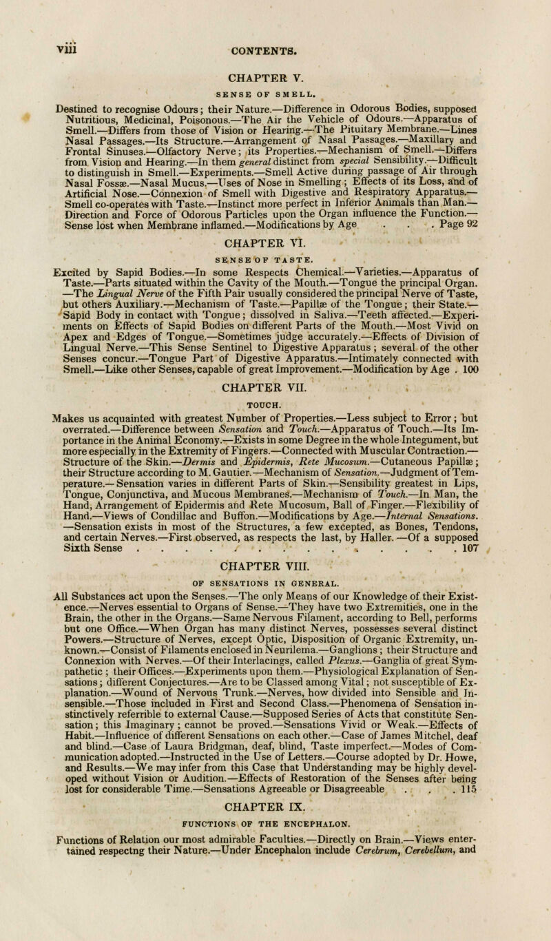 CHAPTER V. SENSE OF SMELL. Destined to recognise Odours; their Nature.—Difference in Odorous Bodies, supposed Nutritious, Medicinal, Poisonous.—The Air the Vehicle of Odours.—Apparatus of Smell—Differs from those of Vision or Hearing.—The Pituitary Membrane.—Lines Nasal Passages.—Its Structure.—Arrangement of Nasal Passages.—Maxillary and Frontal Sinuses.—Olfactory Nerve; its Properties.—Mechanism of Smell.—Differs from Vision and Hearing.—In them general distinct from special Sensibility.—Difficult to distinguish in Smell.—Experiments.—Smell Active during passage of Air through Nasal Fossae.—Nasal Mucus.—Uses of Nose in Smelling ; Effects of its Loss, and of Artificial Nose.—Connexion of Smell with Digestive and Respiratory Apparatus.— Smell co-operates with Taste.—Instinct more perfect in Inferior Animals than Man.— Direction and Force of Odorous Particles upon the Organ influence the Function.— Sense lost when Membrane inflamed.—Modifications by Age . . . Page 92 CHAPTER VI. SENSE OF TASTE. Excited by Sapid Bodies.—In some Respects Chemical.—Varieties.—Apparatus of Taste.—Parts situated within the Cavity of the Mouth.—Tongue the principal Organ. —The Lingual Nerve of the Fifth Pair usually considered the principal Nerve of Taste, but others Auxiliary.—Mechanism of Taste.—Papilla? of the Tongue; their State.— Sapid Body in contact with Tongue; dissolved in Saliva.—Teeth affected.—Experi- ments on Effects of Sapid Bodies on different Parts of the Mouth.—Most Vivid on Apex and Edges of Tongue.—Sometimes judge accurately.—Effects of Division of Lingual Nerve.—This Sense Sentinel to Digestive Apparatus; several of the other Senses concur.—Tongue Part of Digestive Apparatus.—Intimately connected with Smell.—Like other Senses, capable of great Improvement.—Modification by Age . 100 CHAPTER VII. TOUCH. Makes us acquainted with greatest Number of Properties.—Less subject to Error; but overrated.—Difference between Sensation and Touch.—Apparatus of Touch.—Its Im- portance in the Animal Economy.—Exists in some Degree in the whole Integument, but more especially in the Extremity of Fingers.—Connected with Muscular Contraction.— Structure of the Skin.—Dermis and Epidermis, Rete Mucosum.—Cutaneous Papilla?; their Structure according to M. Gautier.—Mechanism of Sensation.—Judgment of Tem- perature.— Sensation varies in different Parts of Skin.—Sensibility greatest in Lips, Tongue, Conjunctiva, and Mucous Membranes.—Mechanism of Touch.—In Man, the Hand, Arrangement of Epidermis and Rete Mucosum, Ball of Finger.—Flexibility of Hand.—Views of Condillac and Buffon.—Modifications by Age.—Internal Sensations. —Sensation exists in most of the Structures, a few excepted, as Bones, Tendons, and certain Nerves.—First observed, as respects the last, by Haller. —Of a supposed Sixth Sense 107 CHAPTER VIII. OF SENSATIONS IN GENERAL. All Substances act upon the Senses.—The only Means of our Knowledge of their Exist- ence.—Nerves essential to Organs of Sense.—They have two Extremities, one in the Brain, the other in the Organs.—Same Nervous Filament, according to Bell, performs but one Office.—When Organ has many distinct Nerves, possesses several distinct Powers.—Structure of Nerves, except Optic, Disposition of Organic Extremity, un- known.—Consist of Filaments enclosed in Neurilema.—Ganglions; their Structure and Connexion with Nerves.—Of their Interfacings, called Plexus.—Ganglia of great Sym- pathetic ; their Offices.—Experiments upon them.—Physiological Explanation of Sen- sations ; different Conjectures.—Are to be Classed among Vital; not susceptible of Ex- planation.—Wound of Nervous Trunk.—Nerves, how divided into Sensible and In- sensible.—Those included in First and Second Class.—Phenomena of Sensation in- stinctively referrible to external Cause.—Supposed Series of Acts that constitute Sen- sation ; this Imaginary ; cannot be proved.—Sensations Vivid or Weak.—Effects of Habit.—Influence of different Sensations on each other.—Case of James Mitchel, deaf and blind.—Case of Laura Bridgman, deaf, blind, Taste imperfect.—Modes of Com- munication adopted.—Instructed in the Use of Letters.—Course adopted by Dr. Howe, and Results.—We may infer from this Case that Understanding may be highly devel- oped without Vision or Audition.—Effects of Restoration of the Senses after being lost for considerable Time.—Sensations Agreeable or Disagreeable . . .115 CHAPTER IX. FUNCTIONS OF THE ENCEPHALON. Functions of Relation our most admirable Faculties.—Directly on Brain.—Views enter- tained respectng their Nature.—Under Encephalon include Cerebrum, Cerebellum, and