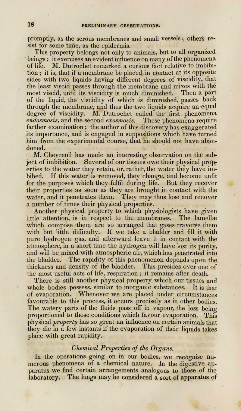 promptly, as the serous membranes and small vessels; others re- sist for some time, as the epidermis. This property belongs not only to animals, but to all organized beings ; it exercises an evident influence on many of the phenomena of life. M. Dutrochet remarked a curious fact relative to imbibi- tion ; it is, that if a membrane be placed in contact at its opposite sides with two liquids having different degrees of viscidity, that the least viscid passes through the membrane and mixes with the most viscid, until its viscidity is much diminished. Then a part of the liquid, the viscidity of which is diminished, passes back through the membrane, and thus the two liquids acquire an equal degree of viscidity. M. Dutrochet called the first phenomena endosmosis, and the second exosmosis. These phenomena require farther examination ; the author of this discovery has exaggerated its importance, and is engaged in suppositions which have turned him from the experimental course, that he should not have aban- doned. M. Chevreuil has made an interesting observation on the sub- ject of imbibition. Several of our tissues owe their physical prop- erties to the water they retain, or, rather, the water they have im- bibed. If this water is removed, they change, and become unfit for the purposes which they fulfil during life. But they recover their properties as soon as they are brought in contact with the water, and it penetrates them. They may thus lose and recover a number of times their physical properties. Another physical property to which physiologists have given little attention, is in respect to the membranes. The lamellae which compose them are so arranged that gases traverse them with but little difficulty. If we take a bladder and fill it with pure hydrogen gas, and afterward leave it in contact with the atmosphere, in a short time the hydrogen will have lost its purity, and will be mixed with atmospheric air, which has penetrated into the bladder. The rapidity of this phenomenon depends upon the thickness and density of the bladder. This presides over one of the most useful acts of life, respiration; it remains after death. There is still another physical property which our tissues and whole bodies possess, similar to inorganic substances. It is that of evaporation. Whenever we are placed under circumstances favourable to this process, it occurs precisely as in other bodies. The watery parts of the fluids pass off in vapour, the loss being proportioned to those conditions which favour evaporation. This physical property has so great an influence on certain animals that they die in a few instants if the evaporation of their liquids takes place with great rapidity. Chemical Properties of the Organs. In the operations going on in our bodies, we recognise nu- merous phenomena of a chemical nature. In the digestive ap- paratus we find certain arrangements analogous to those of the laboratory. The lungs may be considered a sort of apparatus of