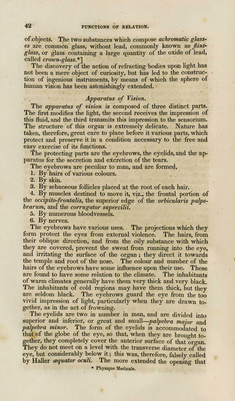 of objects. The two substances which compose achromatic glass- es are common glass, without lead, commonly known as flint' glass, or glass containing a large quantity of the oxide of lead, called crown-glass.*] The discovery of the action of refracting bodies upon light has not been a mere object of curiosity, but has led to the construc- tion of ingenious instruments, by means of which the sphere of human vision has been astonishingly extended. Apparatus of Vision. The apparatus of vision is composed of three distinct parts. The first modifies the light, the second receives the impression of this fluid, and the third transmits this impression to the sensorium. The structure of this organ is extremely delicate. Nature has taken, therefore, great care to place before it various parts, which protect and preserve it in a condition necessary to the free and easy exercise of its functions. The protecting parts are the eyebrows, the eyelids, and the ap- paratus for the secretion and excretion of the tears. The eyebrows are peculiar to man, and are formed, 1. By hairs of various colours. 2. By skin. 3. By sebaceous follicles placed at the root of each hair. 4. By muscles destined to move it, viz., the frontal portion of the occipito-frontalis, the superior edge of the orbicularis palpe- brarum, and the corrugator supercilii. 5. By numerous bloodvessels. 6. By nerves. The eyebrows have various uses. The projections which they form protect the eyes from external violence. The hairs, from their oblique direction, and from the oily substance with which they are covered, prevent the sweat from running into the eye, and irritating the surface of the organ ; they direct it towards the temple and root of the nose. The colour and number of the hairs of the eyebrows have some influence upon their use. These are found to have some relation to the climate. The inhabitants of warm climates generally have them very thick and very black. The inhabitants of cold regions may have them thick, but they are seldom black. The eyebrows guard the eye from the too vivid impression of light, particularly when they are drawn to- gether, as in the act of frowning. The eyelids are two in number in man, and are divided into superior and inferior, or great and small—palpebra major and palpebra minor. The form of the eyelids is accommodated to that of the globe of the eye, so that, when they are brought to- gether, they completely cover the anterior surface of that organ. They do not meet on a level with the transverse diameter of the eye, but considerably below it; this was, therefore, falsely called by Haller (Equator oculi. The more extended the opening that * Physique Medicale.