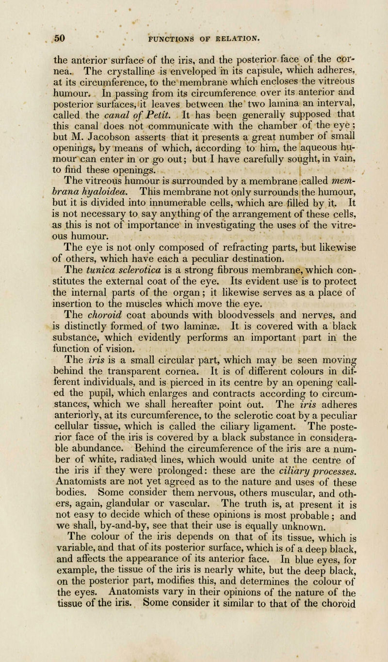 the anterior surface of the iris, and the posterior face of the cor- nea. The crystalline is enveloped in its capsule, which adheres, at its circumference, to the membrane which encloses the vitreous humour. In passing from its circumference over its anterior and posterior surfaces, it leaves between the two lamina an interval, called the canal of Petit. It has been generally supposed that this canal does not communicate with the chamber of the eye; but M. Jacobson asserts that it presents a great number of small openings, by means of which, according to him, the aqueous hu- mour can enter in or go out; but I have carefully sought, in vain, to find these openings. The vitreous humour is surrounded by a membrane called mem- brana hyaloidea. This membrane not only surrounds the humour, but it is divided into innumerable cells, which are filled by it. It is not necessary to say anything of the arrangement of these cells, as this is not of importance in investigating the uses of the vitre- ous humour. The eye is not only composed of refracting parts, but likewise of others, which have each a peculiar destination. The tunica sclerotica is a strong fibrous membrane, which con- stitutes the external coat of the eye. Its evident use is to protect the internal parts of the organ; it likewise serves as a place of insertion to the muscles which move the eye. The choroid coat abounds with bloodvessels and nerves, and is distinctly formed of two laminae. It is covered with a black substance, which evidently performs an important part in the function of vision. The iris is a small circular part, which may be seen moving behind the transparent cornea. It is of different colours in dif- ferent individuals, and is pierced in its centre by an opening call- ed the pupil, which enlarges and contracts according to circum- stances, which we shall hereafter point out. The iris adheres anteriorly, at its curcumference, to the sclerotic coat by a peculiar cellular tissue, which is called the ciliary ligament. The poste- rior face of the iris is covered by a black substance in considera- ble abundance. Behind the circumference of the iris are a num- ber of white, radiated lines, which would unite at the centre of the iris if they were prolonged: these are the ciliary processes. Anatomists are not yet agreed as to the nature and uses of these bodies. Some consider them nervous, others muscular, and oth- ers, again, glandular or vascular. The truth is, at present it is not easy to decide which of these opinions is most probable; and we shall, by-and-by, see that their use is equally unknown. The colour of the iris depends on that of its tissue, which is variable, and that of its posterior surface, which is of a deep black, and affects the appearance of its anterior face. In blue eyes, for example, the tissue of the iris is nearly white, but the deep black, on the posterior part, modifies this, and determines the colour of the eyes. Anatomists vary in their opinions of the nature of the tissue of the iris. Some consider it similar to that of the choroid