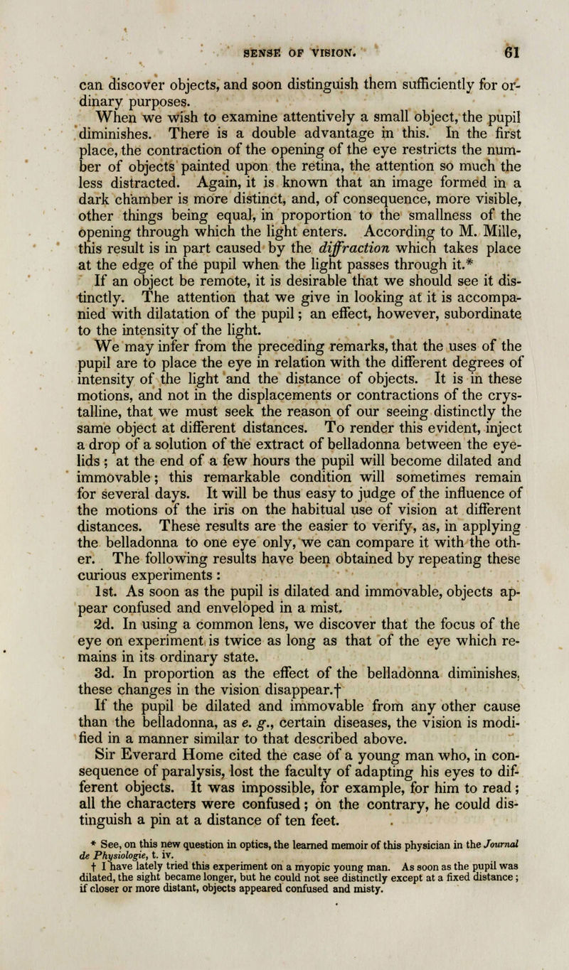 can discover objects, and soon distinguish them sufficiently for or- dinary purposes. When we wish to examine attentively a small object, the pupil diminishes. There is a double advantage in this. In the first place, the contraction of the opening of the eye restricts the num- ber of objects painted upon the retina, the attention so much the less distracted. Again, it is known that an image formed in a dark chamber is more distinct, and, of consequence, more visible, other things being equal, in proportion to the smallness of the opening through which the light enters. According to M. Mille, this result is in part caused by the diffraction which takes place at the edge of the pupil when the light passes through it.* If an object be remote, it is desirable that we should see it dis- tinctly. The attention that we give in looking at it is accompa- nied with dilatation of the pupil; an effect, however, subordinate to the intensity of the light. We may infer from the preceding remarks, that the uses of the pupil are to place the eye in relation with the different degrees of intensity of the light and the distance of objects. It is in these motions, and not in the displacements or contractions of the crys- talline, that we must seek the reason of our seeing distinctly the same object at different distances. To render this evident, inject a drop of a solution of the extract of belladonna between the eye- lids ; at the end of a few hours the pupil will become dilated and immovable; this remarkable condition will sometimes remain for several days. It will be thus easy to judge of the influence of the motions of the iris on the habitual use of vision at different distances. These results are the easier to verify, as, in applying the belladonna to one eye only, we can compare it with the oth- er. The following results have been obtained by repeating these curious experiments: 1st. As soon as the pupil is dilated and immovable, objects ap- pear confused and enveloped in a mist. 2d. In using a common lens, we discover that the focus of the eye on experiment is twice as long as that of the eye which re- mains in its ordinary state. 3d. In proportion as the effect of the belladonna diminishes, these changes in the vision disappear.! If the pupil be dilated and immovable from any other cause than the belladonna, as e. g., certain diseases, the vision is modi- fied in a manner similar to that described above. Sir Everard Home cited the case of a young man who, in con- sequence of paralysis, lost the faculty of adapting his eyes to dif- ferent objects. It was impossible, for example, for him to read; all the characters were confused; on the contrary, he could dis- tinguish a pin at a distance of ten feet. * See, on this new question in optics, the learned memoir of this physician in the Journal de Physiologie, t. iv. t I have lately tried this experiment on a myopic young man. As soon as the pupil was dilated, the sight became longer, but he could not see distinctly except at a fixed distance; if closer or more distant, objects appeared confused and misty.