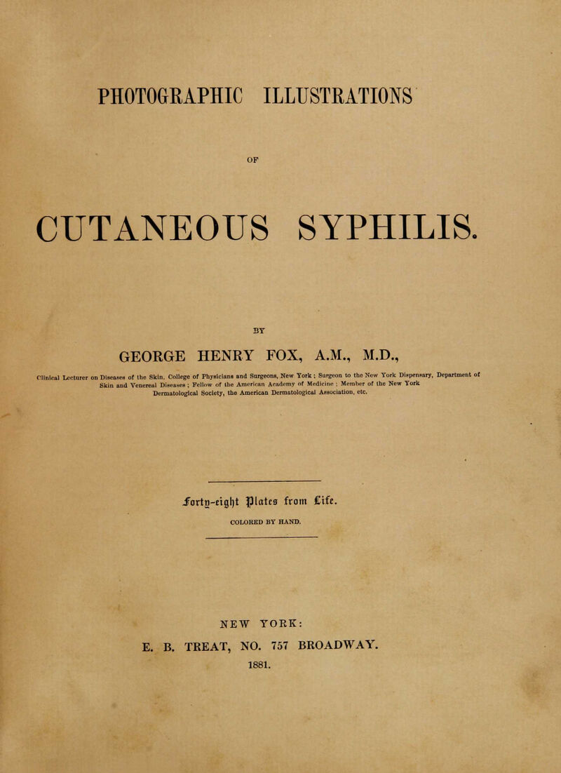 PHOTOGRAPHIC ILLUSTRATIONS CUTANEOUS SYPHILIS. GEORGE HENRY FOX, A.M., M.D., Clinical Lecturer on Dlscoaea of the Skin. College of Fbyricinni and Surgeon». New York i Surgeon to the New York Dlspemary, Deportment ot Skin and Venereal Dineasen ; Fellow of the American Arjidemy of Medicine : Member of the New York Dermatologlcal Society, the American Dermatological 1 Jortn-eigljt plates from £ife. COLORED BY HAND. NEW YORK: E. B. TREAT, NO. 757 BROADWAY. 1881.