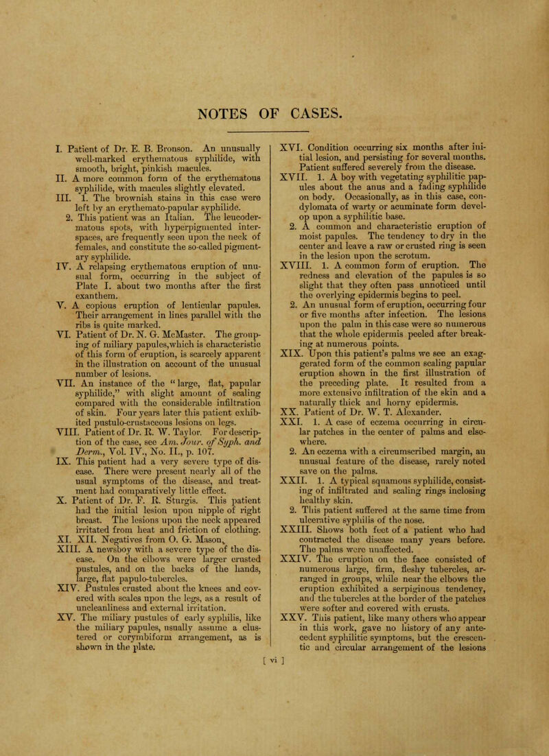 NOTES OF CASES. I. Patient of Dr. E. B. Branson. An unusually well-marked erythematous syphilide, with smooth, bright, pinkish macules. II. A more common form of the erythematous syphilide, with macides slightly elevated. III. 1. The brownish stains in this case were left by an erythemato-papular syphilide. 2. This patient was an Italian. The leucoder- matous spots, with hyperpigmented inter- spaces, are frequently seen upon the neck of females, and constitute the so-called pigment- ary syphilide. IV. A relapsing erythematous eruption of unu- sual form, occurring in the subject of Plate I. about two months after the first exanthem. V. A copious eruption of lenticular pannles, Their arrangement in lines parallel with the ribs is quite marked. VI. Patient of Dr. N. G. McMaster. The gn .11 p- ing of miliary papules,which is characteristic of this form of eruption, is scarcely apparent in the illustration on account of the unusual number of lesions. VII. An instance of the  large, flat, papular syphilide, with slight amount of scaling compared with the considerable infiltration of skin. Four years later this patient exhib- ited pustulo-crnstaceous lesions on legs. VIII. Patient of Dr. It. W. Taylor. For descrip- tion of tho case, see Am. Jour, of Sijph. and Derm., Vol. IV, No. II., p. 107. IX. This patient had a very severe tj'pe of dis- ease. There were present nearly all of the usual symptoms of the disease, and treat- ment had comparatively little effect. X. Patient of Dr. F. R. Stnrgis. This patient had the initial lesion upon nipple of right breast. The lesions upon the neck appeared irritated from heat and friction of clothing. XI. XII. Negatives from O. G. Mason, XIII. A newsboy with a severe type of the dis- ease. On the elbows were larger crusted pustules, and on the backs of the hands, large, flat papule-tubercles. XIV. Pustules crusted about the knees and cov- ered with scales upon the legs, as a result of uncleanliness and external irritation. XV. The miliary pustules of early syphilis, like the miliary papules, usually assume a clus- tered or corymbiform arrangement, as is shown in the plate. XVI. Condition occurring six months after ini- tial lesion, and persisting for several months. Patient suffered severely from the disease. XVII. 1. A boy with vegetating syphilitic pap- ules about the anus and a lading syplulide on body. Occasionally, as in this case, con- dylomata of warty or acuminate form devel- op upon a syphilitic base. 2. A common and characteristic eruption of moist papules. The tendency to dry in the center and leave a raw or crusted ring is seen in the lesion upon the scrotum. XVIII. 1. A common form of eruption. The redness and elevation of the papules is so slight that they often pass unnoticed until tho overlying epidermis begins to peel. 2. An unusual form of eruption, occurring four or five months after infection. The lesions upon the palm in this case were so numerous that the whole epidermis peeled after break- ing at numerous points. XIX. Upon this patient's palms we see an exag- gerated form of the common scaling papular eruption shown in the first illustration of the preceding plate. It resulted from a more extensive infiltration of the skin aud a naturally thick and horny epidermis. XX. Patient of Dr. W. T. Alexander. XXI. 1. A case of eczema occurring in circu- lar patches in the center of palms and else- where. 2. An eczema with a circumscribed margin, au unusual feature of the disease, rarely noted save on the palms. XXII. 1. A typical squamous syphilide, consist- ing of infiltrated and scaling rings inclosing healthy skin. 2. This patient suffered at the same time from ulcerative syphilis of the nose. XXIII. Shows both feet of a patient who had contracted the disease many years before. The palms were unaffected. XXIV. The eruption on the face consisted of numerous large, firm, fleshy tubercles, ar- ranged in groups, while near the elbows the eruption exhibited a serpiginous tendency, ami the tubercles at the border of the patches were softer and covered with crusts. XXV. This patient, like many others who appear in this work, gave no history of any ante- cedent syphilitic symptoms, but the crescen- do and circular arrangement of the lesions