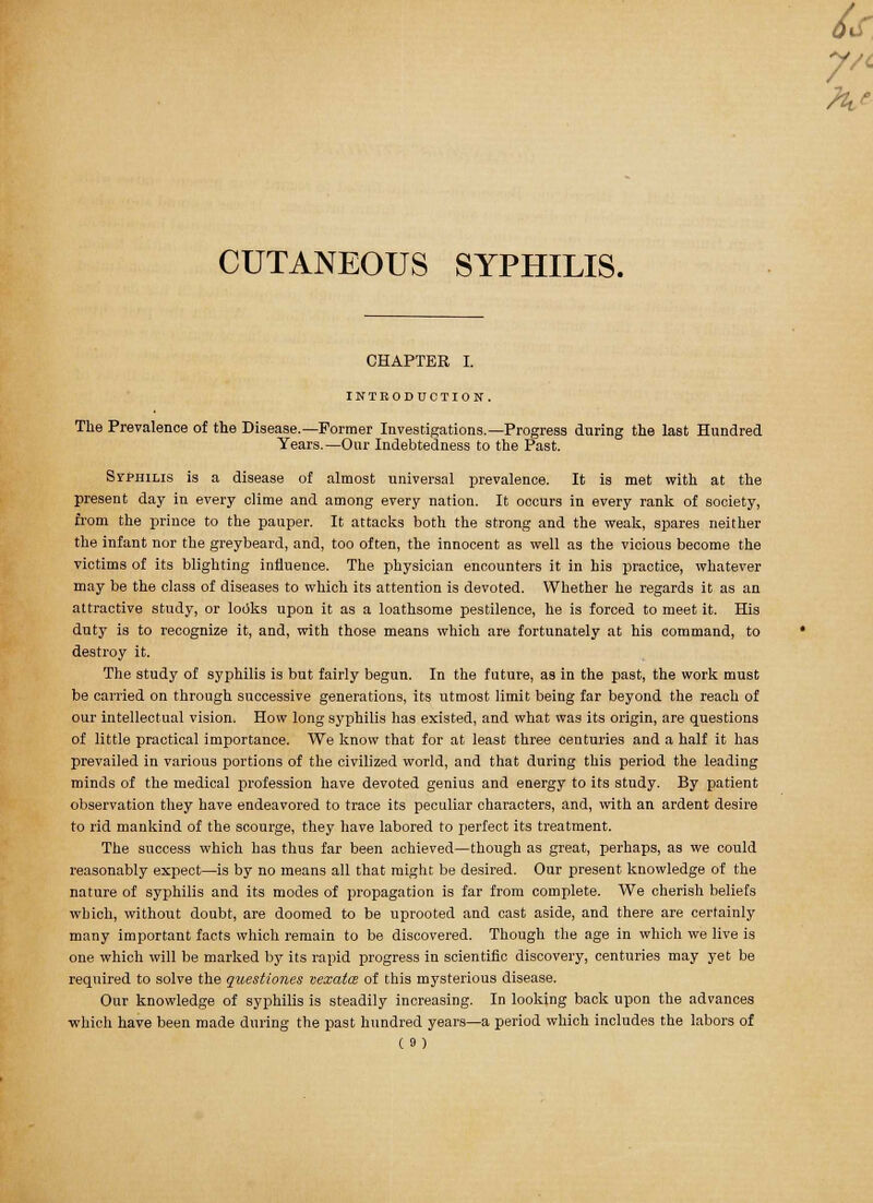 CUTANEOUS SYPHILIS. CHAPTER I. INTRODUCTION. The Prevalence of the Disease.—Former Investigations.—Progress during the last Hundred Years.—Our Indebtedness to the Past. Syphilis is a disease of almost universal prevalence. It is met with at the present day in every clime and among every nation. It occurs in every rank of society, from the prince to the pauper. It attacks both the strong and the weak, spares neither the infant nor the greybeard, and, too often, the innocent as well as the vicious become the victims of its blighting influence. The physician encounters it in his practice, whatever may be the class of diseases to which its attention is devoted. Whether he regards it as an attractive study, or looks upon it as a loathsome pestilence, he is forced to meet it. His duty is to recognize it, and, with those means which are fortunately at his command, to destroy it. The study of syphilis is but fairly begun. In the future, as in the past, the work must be carried on through successive generations, its utmost limit being far beyond the reach of our intellectual vision. How long syphilis lias existed, and what was its origin, are questions of little practical importance. We know that for at least three centuries and a half it has prevailed in various portions of the civilized world, and that during this period the leading minds of the medical profession have devoted genius and energy to its study. By patient observation they have endeavored to trace its peculiar characters, and, with an ardent desire to rid mankind of the scourge, they have labored to perfect its treatment. The success which has thus far been achieved—though as great, perhaps, as we could reasonably expect—is by no means all that might be desired. Our present knowledge of the nature of syphilis and its modes of propagation is far from complete. We cherish beliefs which, without doubt, are doomed to be uprooted and cast aside, and there are certainly many important facts which remain to be discovered. Though the age in which we live is one which will be marked by its rapid progress in scientific discovery, centuries may yet be required to solve the questiones vexata of this mysterious disease. Our knowledge of syphilis is steadily increasing. In looking back upon the advances which have been made during the past hundred years—a period which includes the labors of