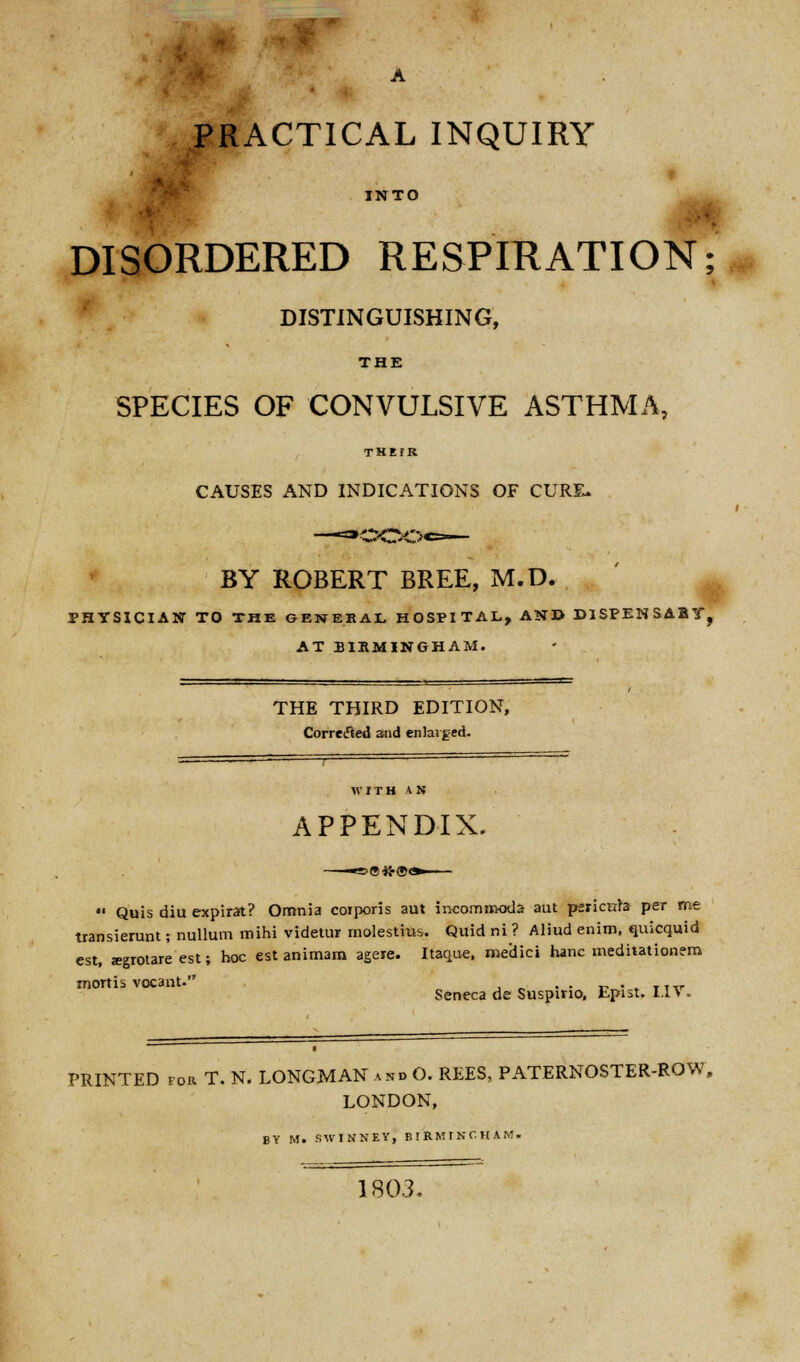 PRACTICAL INQUIRY INTO DISORDERED RESPIRATION; DISTINGUISHING, THE SPECIES OF CONVULSIVE ASTHMA, THEIR CAUSES AND INDICATIONS OF CURE. BY ROBERT BREE, M.D. PHYSICIAN TO THE GENERAL HOSPITAL, AND DISPENSABY, AT BIRMINGHAM. THE THIRD EDITION, Corrected and enlarged. APPENDIX. •' Quis diu expirat? Omnia corporis aut incomrooda aut pericyte per me transierunt; nullum mihi videtur molestius. Quid ni ? Aliud enim, quicquid est, segrotare est; hoc est animam agere. Itaquc, medici hanc medhationem mortis vocant. . . . Seneca de Suspmo, Epist. I.I\. PRINTED for T. N. LONGMAN and O. REES, PATERNOSTER-ROW, LONDON, BY M. SWINNEY, EIRMINCHAM. 1803.