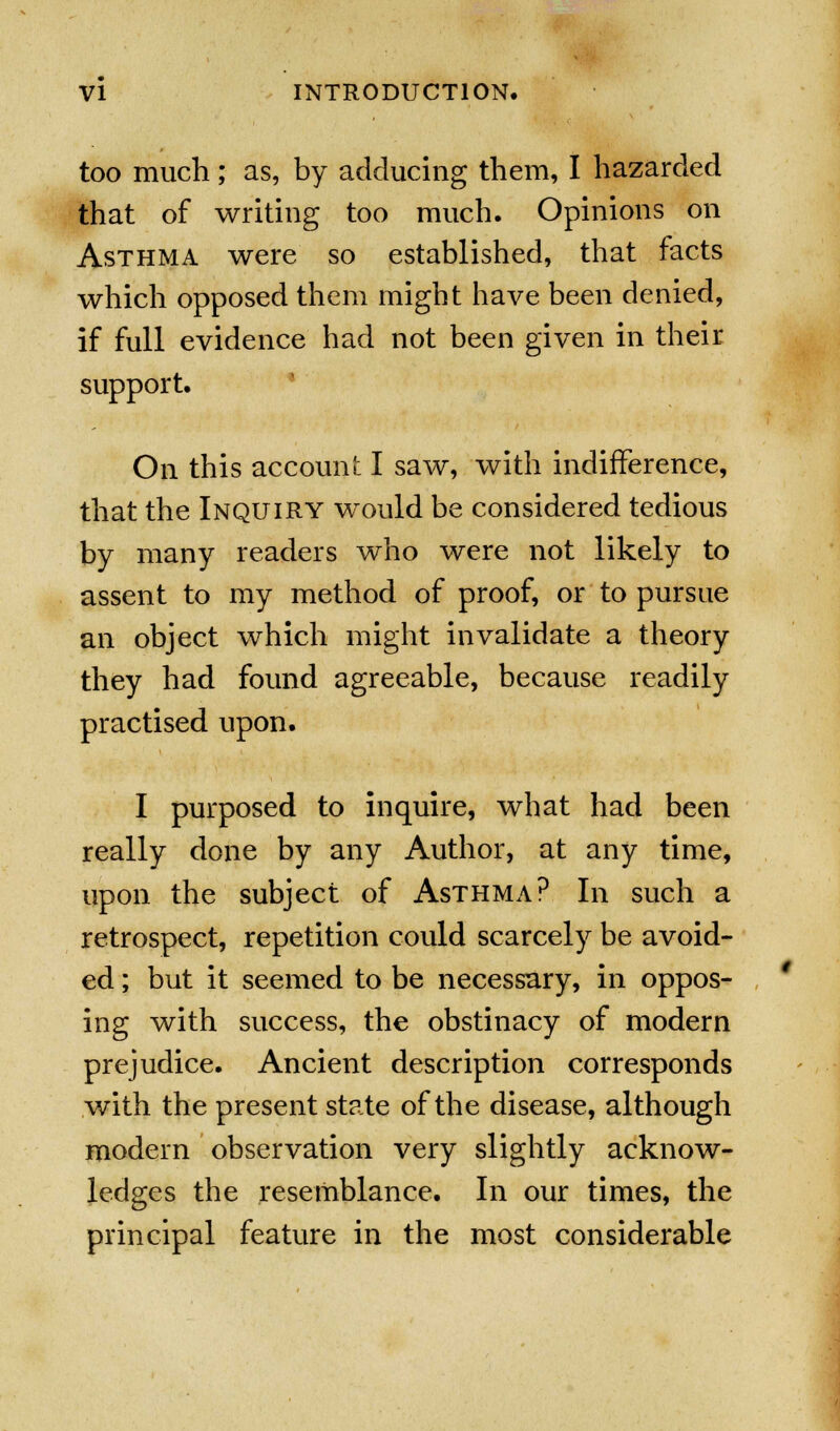 too much; as, by adducing them, I hazarded that of writing too much. Opinions on Asthma were so established, that facts which opposed them might have been denied, if full evidence had not been given in their support. On this account I saw, with indifference, that the Inquiry would be considered tedious by many readers who were not likely to assent to my method of proof, or to pursue an object which might invalidate a theory they had found agreeable, because readily practised upon. I purposed to inquire, what had been really done by any Author, at any time, upon the subject of Asthma? In such a retrospect, repetition could scarcely be avoid- ed ; but it seemed to be necessary, in oppos- ing with success, the obstinacy of modern prejudice. Ancient description corresponds with the present state of the disease, although modern observation very slightly acknow- ledges the resemblance. In our times, the principal feature in the most considerable