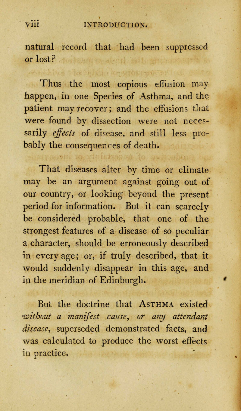 natural record that had been suppressed or lost ? Thus the most copious effusion may happen, in one Species of Asthma, and the patient may recover; and the effusions that were found by dissection were not neces- sarily effects of disease, and still less pro- bably the consequences of death. That diseases alter by time or climate may be an argument against going out of our country, or looking beyond the present period for information. But it can scarcely be considered probable, that one of the strongest features of a disease of so peculiar a character, should be erroneously described in every age; or, if truly described, that it would suddenly disappear in this age, and in the meridian of Edinburgh. But the doctrine that Asthma existed without a manifest cause, or any attendant disease, superseded demonstrated facts, and was calculated to produce the worst effects in practice.