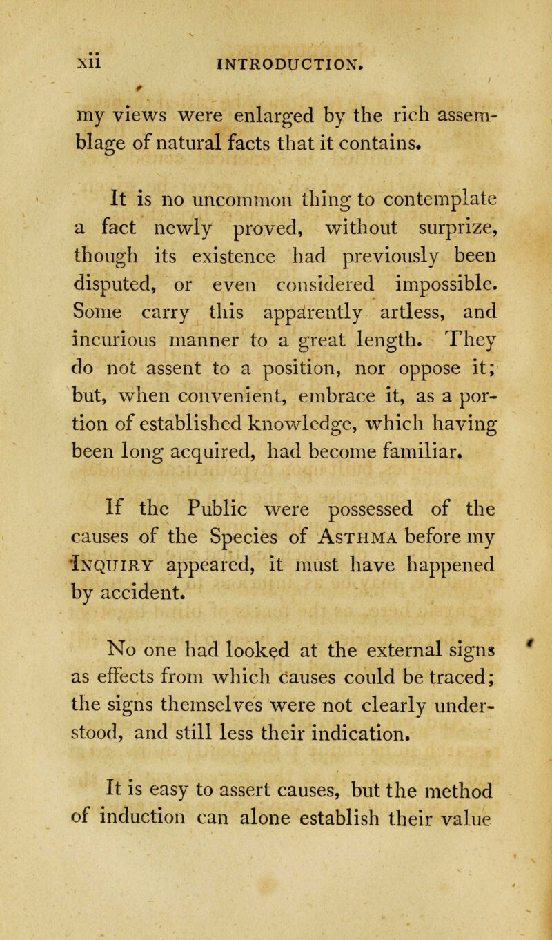 my views were enlarged by the rich assem- blage of natural facts that it contains. It is no uncommon thing to contemplate a fact newly proved, without surprize, though its existence had previously been disputed, or even considered impossible. Some carry this apparently artless, and incurious manner to a great length. They do not assent to a position, nor oppose it; but, when convenient, embrace it, as a por- tion of established knowledge, which having been long acquired, had become familiar. If the Public were possessed of the causes of the Species of Asthma before my Inquiry appeared, it must have happened by accident. No one had looked at the external signs as effects from which causes could be traced; the signs themselves were not clearly under- stood, and still less their indication. It is easy to assert causes, but the method of induction can alone establish their value