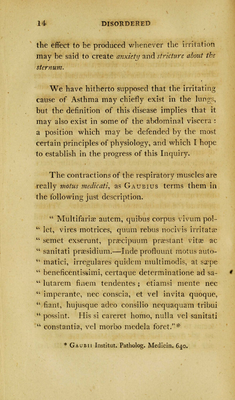 the effect to be produced whenever the irritation may be said to create anxiety and stricture about the sternum. We have hitherto supposed that the irritating cause of Asthma may chiefly exist in the lungs, but the definition of this disease implies that it may also exist in some of the abdominal viscera : a position which may be defended by the most certain principles of physiology, and which I hope to establish in the progress of this Inquiry. The contractions of the respiratory muscles are really motus medicati, as Gaubius terms them in the following just description.  Multifariae autem, quibus corpus vivum pol-  let, vires motrices, quum rebus nocivis irritatae  semet exserunt, praecipuum prsestant vitae ac  sanitati presidium.—Inde profluunt motus auto-  matici, irregulares quidem multimodis, at sa?pe  beneficentissimi, certaque determinatione ad sa-  lutarem fmem tendentes; etiamsi mente nee  imperante, nee conscia, et vel invita quoque, u fiant, hujusque adeo consilio nequaquam tribui u possint. His si careret homo, nulla vel sanitati u constantia, vel morbo medela foret.*