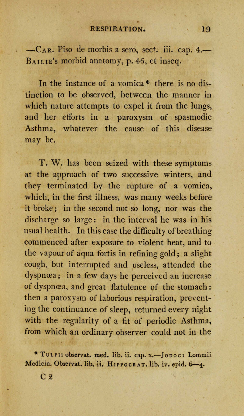 —Car. Piso de morbis a sero, sect. iii. cap. 4.— Bailie's morbid anatomy, p. 46, et inseq. In the instance of a vomica * there is no dis- tinction to be observed, between the manner in which nature attempts to expel it from the lungs, and her efforts in a paroxysm of spasmodic Asthma, whatever the cause of this disease may be. T. W. has been seized with these symptoms at the approach of two successive winters, and they terminated by the rupture of a vomica, which, in the first illness, was many weeks before it broke; in the second not so long, nor was the discharge so large: in the interval he was in his usual health. In this case the difficulty of breathing commenced after exposure to violent heat, and to the vapour of aqua fortis in refining gold; a slight cough, but interrupted and useless, attended the dyspnoea; in a few days he perceived an increase of dyspnoea, and great flatulence of the stomach: then a paroxysm of laborious respiration, prevent- ing the continuance of sleep, returned every night with the regularity of a fit of periodic Asthma, from which an ordinary observer could not in the * Tulpii observat. med. lib. ii. cap. x.—Jodoci Lomraii Medicin. Observat. lib. ii. Hippocrat. lib. iv. epid. 6—4. C2