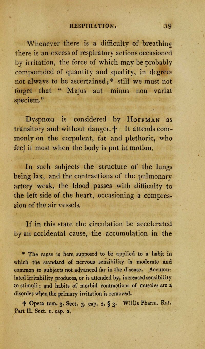 Whenever there is a difficulty of breathing there is an excess of respiratory actions occasioned by irritation, the force of which may be probably compounded of quantity and quality, in degrees not always to be ascertained; * still we must not forget that Majus aut minus non variat speciem. Dyspnoea is considered by Hoffman as transitory and without danger, f It attends com- monly on the corpulent, fat and plethoric, who feel it most when the body is put in motion. In such subjects the structure of the lungs being lax, and the contractions of the pulmonary artery weak, the blood passes with difficulty to the left side of the heart, occasioning a compres- sion of the air vessels. If in this state the circulation be accelerated by an accidental cause, the accumulation in the * The cause is here supposed to be applied to a habit in which the standard pf nervous sensibility is moderate and common to subjects not advanced far in the disease. Accumu- lated irritability produces, or is attended by, increased sensibility to stimuli; and habits of morbid contractions of muscles are a disorder when the primary irritation is removed. •}• Opera torn. 3. Sect. 3. cap. 2. $ 3. Willis Pharm. Rat, Part II. Sect. 1. cap. a.