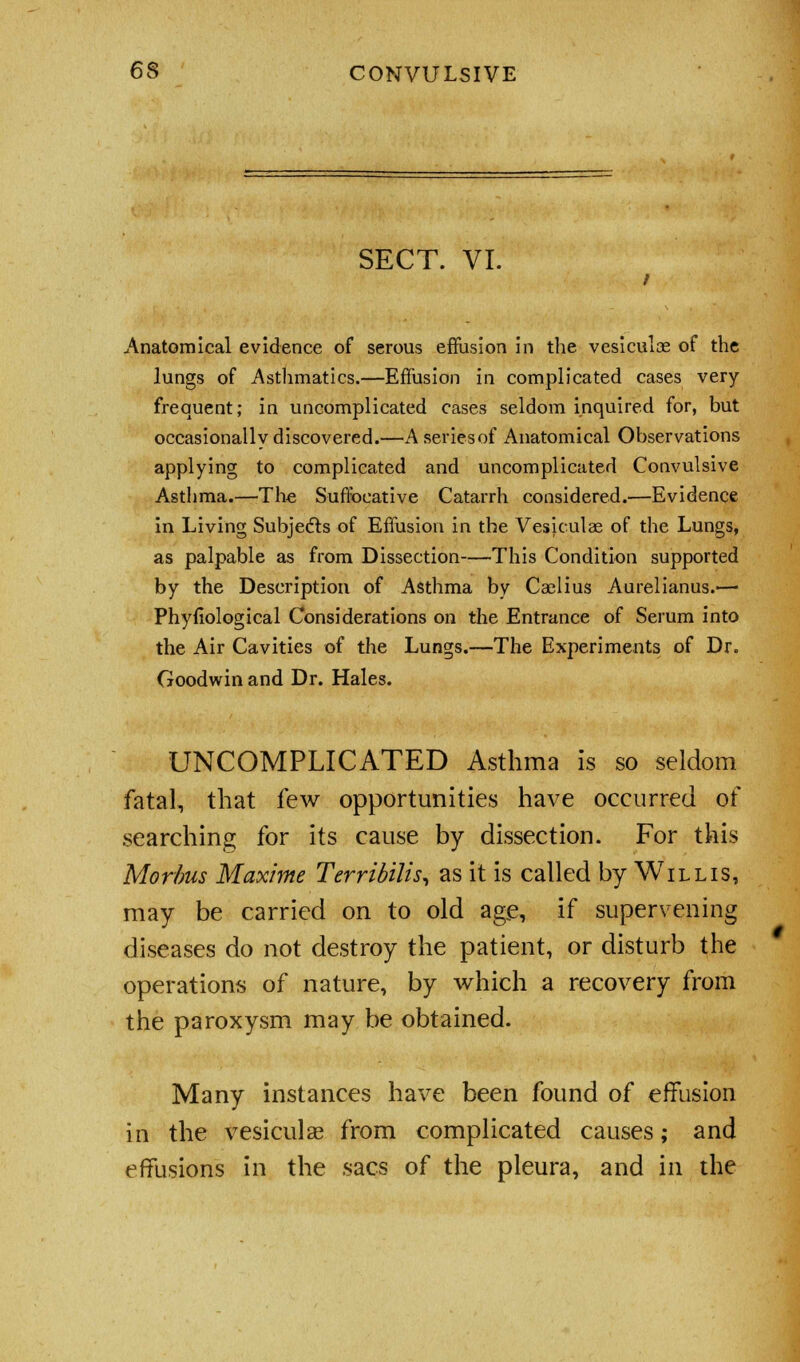 SECT. VI. Anatomical evidence of serous effusion in the vesiculae of the lungs of Asthmatics.—Effusion in complicated cases very- frequent; in uncomplicated cases seldom inquired for, but occasionally discovered.—A series of Anatomical Observations applying to complicated and uncomplicated Convulsive Asthma.—The Suffocative Catarrh considered.—Evidence in Living Subjects of Effusion in the Vesiculae of the Lungs, as palpable as from Dissection—This Condition supported by the Description of Asthma by Caelius Aurelianus.— Phyfiological Considerations on the Entrance of Serum into the Air Cavities of the Lungs.—The Experiments of Dr. Goodwin and Dr. Hales. UNCOMPLICATED Asthma is so seldom fatal, that few opportunities have occurred of searching for its cause by dissection. For this Morbus Maxime Terribilis, as it is called by Willis, may be carried on to old age, if supervening diseases do not destroy the patient, or disturb the operations of nature, by which a recovery from the paroxysm may be obtained. Many instances have been found of effusion in the vesiculae from complicated causes; and effusions in the sacs of the pleura, and in the