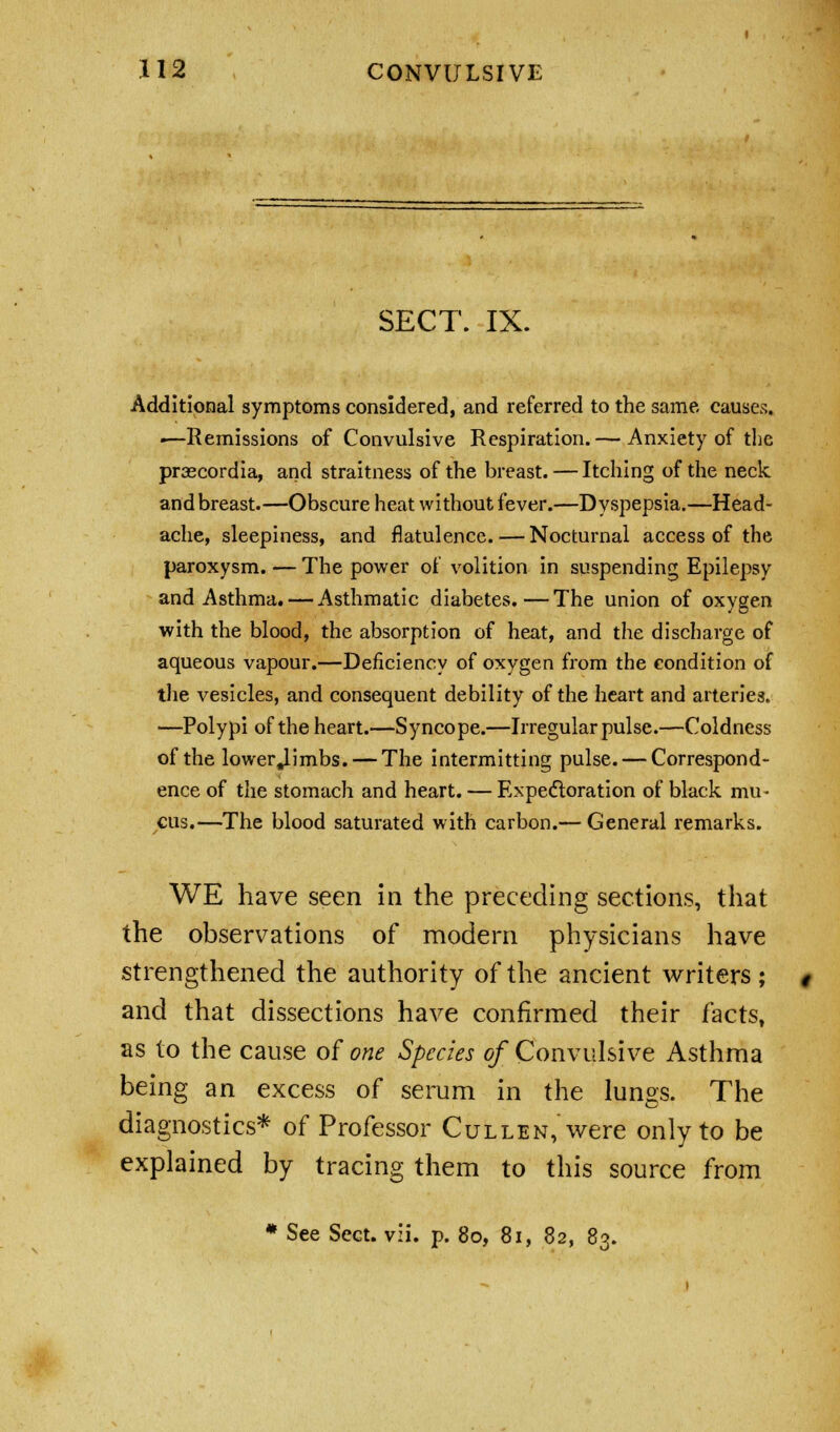 SECT. IX. Additional symptoms considered, and referred to the same causes. •—Remissions of Convulsive Respiration. — Anxiety of the praecordia, and straitness of the breast. — Itching of the neck and breast.—Obscure heat without fever.—Dyspepsia.—Head- ache, sleepiness, and flatulence. — Nocturnal access of the paroxysm. — The power of volition in suspending Epilepsy and Asthma. — Asthmatic diabetes.—The union of oxygen with the blood, the absorption of heat, and the discharge of aqueous vapour.—Deficiency of oxygen from the condition of the vesicles, and consequent debility of the heart and arteries. —Polypi of the heart.—Syncope.—Irregular pulse.—Coldness of the lower Jimbs. — The intermitting pulse. — Correspond- ence of the stomach and heart. — Expectoration of black mu- cus.—The blood saturated with carbon.— General remarks. WE have seen in the preceding sections, that the observations of modern physicians have strengthened the authority of the ancient writers; and that dissections have confirmed their facts, as to the cause of one Species of Convulsive Asthma being an excess of serum in the lungs. The diagnostics* of Professor Ctjllen, were only to be explained by tracing them to this source from * See Sect. vii. p. 80, 81, 82, 83.