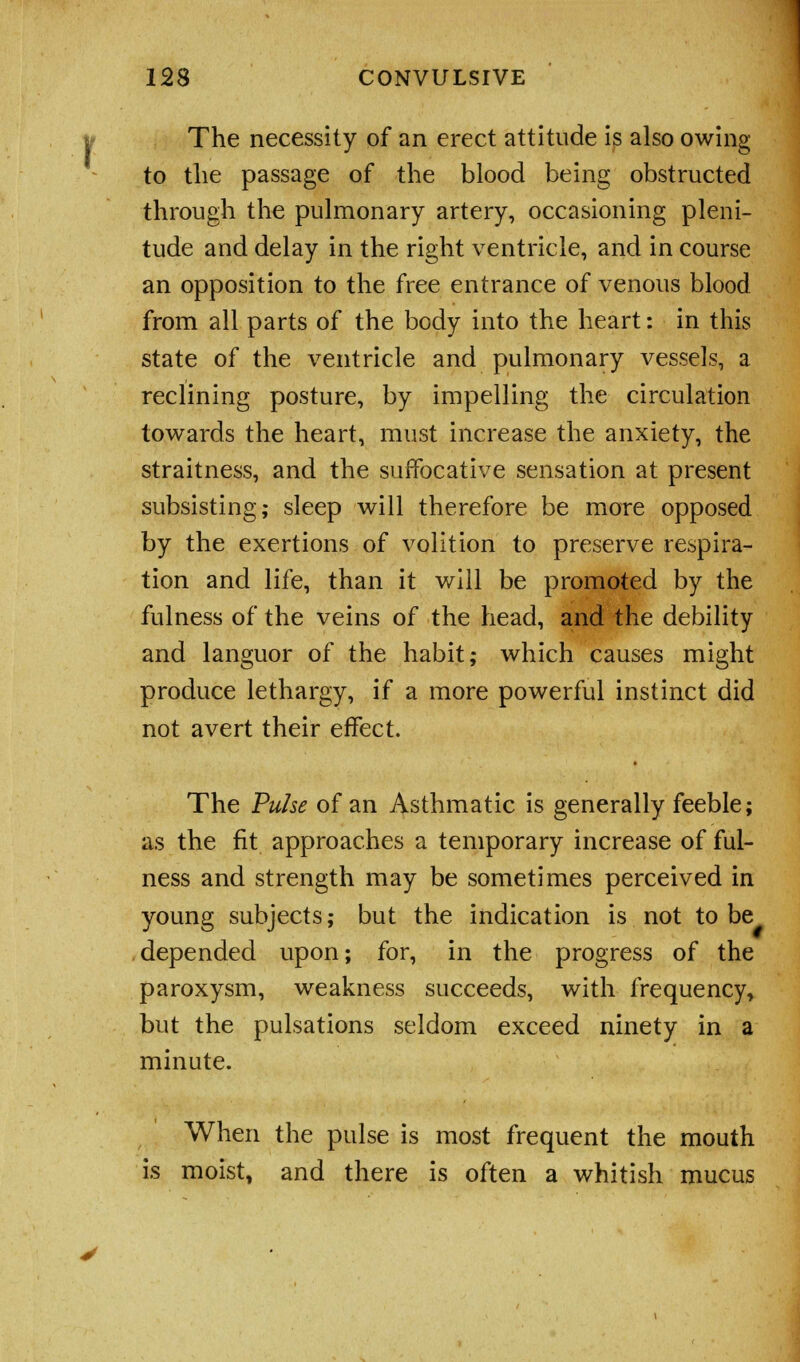 The necessity of an erect attitude is also owing to the passage of the blood being obstructed through the pulmonary artery, occasioning pleni- tude and delay in the right ventricle, and in course an opposition to the free entrance of venous blood from all parts of the body into the heart: in this state of the ventricle and pulmonary vessels, a reclining posture, by impelling the circulation towards the heart, must increase the anxiety, the straitness, and the suffocative sensation at present subsisting; sleep will therefore be more opposed by the exertions of volition to preserve respira- tion and life, than it will be promoted by the fulness of the veins of the head, and the debility and languor of the habit; which causes might produce lethargy, if a more powerful instinct did not avert their effect. The Pulse of an Asthmatic is generally feeble; as the fit approaches a temporary increase of ful- ness and strength may be sometimes perceived in young subjects; but the indication is not to be depended upon; for, in the progress of the paroxysm, weakness succeeds, with frequency> but the pulsations seldom exceed ninety in a minute. When the pulse is most frequent the mouth is moist, and there is often a whitish mucus