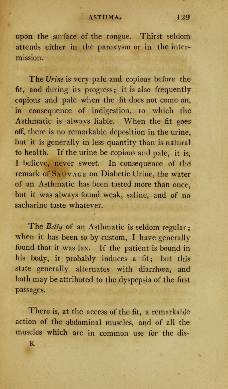 upon the surface of the tongue. Thirst seldom attends either in the paroxysm or in the inter- mission. The Urine is very pale and copious before the fit, and during its progress; it is also frequently copious and pale when the fit does not come on, in consequence of indigestion, to which the Asthmatic is always liable. When the fit goes off, there is no remarkable deposition in the urine, but it is generally in less quantity than is natural to health. If the urine be copious and pale, it is, I believe, never sweet. In consequence of the remark of Sauvage on Diabetic Urine, the water of an Asthmatic has been tasted more than once, but it was always found weak, saline, and of no sacharine taste whatever. The Belly of an Asthmatic is seldom regular; when it has been so by custom, I have generally found that it was lax. If the patient is bound in his body, it probably induces a fit; but this state generally alternates with diarrhoea, and both may be attributed to the dyspepsia of the first passages. There is, at the access of the fit, a remarkable action of the abdominal muscles, and of all the muscles which are in common use for the dis- K